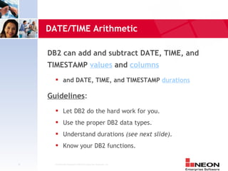 DATE/TIME Arithmetic

     DB2 can add and subtract DATE, TIME, and
     TIMESTAMP values and columns
              and DATE, TIME, and TIMESTAMP durations

     Guidelines:
              Let DB2 do the hard work for you.
              Use the proper DB2 data types.
              Understand durations (see next slide).
              Know your DB2 functions.

34     Confidential Material of NEON Enterprise Software, Inc.
 