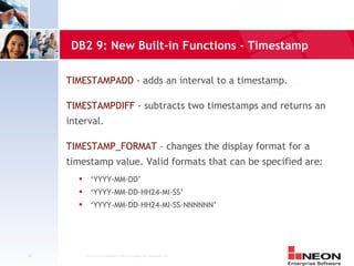 DB2 9: New Built-in Functions - Timestamp

     TIMESTAMPADD - adds an interval to a timestamp.

     TIMESTAMPDIFF - subtracts two timestamps and returns an
     interval.

     TIMESTAMP_FORMAT – changes the display format for a
     timestamp value. Valid formats that can be specified are:
              ‘YYYY-MM-DD’
              ‘YYYY-MM-DD-HH24-MI-SS’
              ‘YYYY-MM-DD-HH24-MI-SS-NNNNNN’




36          Confidential Material of NEON Enterprise Software, Inc.
 