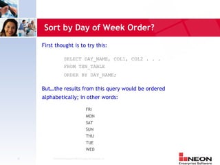 Sort by Day of Week Order?
     First thought is to try this:

                    SELECT DAY_NAME, COL1, COL2 . . .
                    FROM TXN_TABLE
                    ORDER BY DAY_NAME;

     But…the results from this query would be ordered
     alphabetically; in other words:

                                           FRI
                                           MON
                                           SAT
                                           SUN
                                           THU
                                           TUE
                                           WED

38       Confidential Material of NEON Enterprise Software, Inc.
 