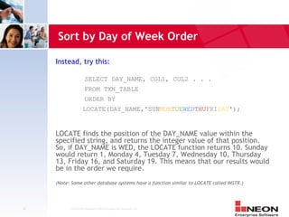 Sort by Day of Week Order

     Instead, try this:

                       SELECT DAY_NAME, COL1, COL2 . . .
                       FROM TXN_TABLE
                       ORDER BY
                     LOCATE(DAY_NAME,'SUNMONTUEWEDTHUFRISAT');


     LOCATE finds the position of the DAY_NAME value within the
     specified string, and returns the integer value of that position.
     So, if DAY_NAME is WED, the LOCATE function returns 10. Sunday
     would return 1, Monday 4, Tuesday 7, Wednesday 10, Thursday
     13, Friday 16, and Saturday 19. This means that our results would
     be in the order we require.
     (Note: Some other database systems have a function similar to LOCATE called INSTR.)




39         Confidential Material of NEON Enterprise Software, Inc.
 