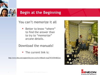 Begin at the Beginning

            You can’t memorize it all
                       Better to know “where”
                        to find the answer than
                        to try to “memorize”
                        arcane details.

            Download the manuals!
                       The current link is:
http://www.ibm.com/support/docview.wss?rs=64&uid=swg27011656#db2zos




4                    Confidential Material of NEON Enterprise Software, Inc.
 