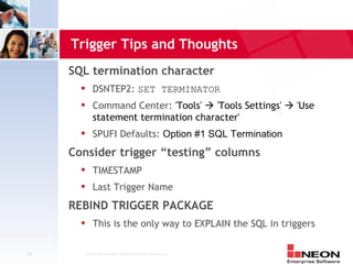 Trigger Tips and Thoughts
     SQL termination character
           DSNTEP2: SET TERMINATOR
           Command Center: 'Tools'  'Tools Settings'  'Use
            statement termination character'
           SPUFI Defaults: Option #1 SQL Termination
     Consider trigger “testing” columns
           TIMESTAMP
           Last Trigger Name
     REBIND TRIGGER PACKAGE
           This is the only way to EXPLAIN the SQL in triggers

40     Confidential Material of NEON Enterprise Software, Inc.
 