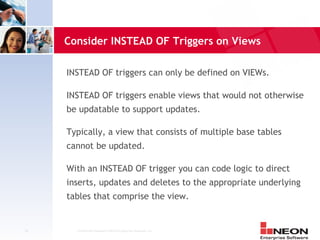 Consider INSTEAD OF Triggers on Views

     INSTEAD OF triggers can only be defined on VIEWs.

     INSTEAD OF triggers enable views that would not otherwise
     be updatable to support updates.

     Typically, a view that consists of multiple base tables
     cannot be updated.

     With an INSTEAD OF trigger you can code logic to direct
     inserts, updates and deletes to the appropriate underlying
     tables that comprise the view.


41     Confidential Material of NEON Enterprise Software, Inc.
 