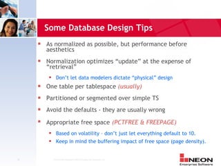 Some Database Design Tips
     s   As normalized as possible, but performance before
         aesthetics
     s   Normalization optimizes “update” at the expense of
         “retrieval”
                Don’t let data modelers dictate “physical” design
     s   One table per tablespace (usually)
     s   Partitioned or segmented over simple TS
     s   Avoid the defaults - they are usually wrong
     s
         Appropriate free space (PCTFREE & FREEPAGE)
                Based on volatility – don’t just let everything default to 10.
                Keep in mind the buffering impact of free space (page density).


42            Confidential Material of NEON Enterprise Software, Inc.
 