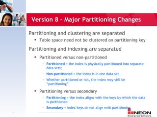 Version 8 – Major Partitioning Changes

     Partitioning and clustering are separated
            Table space need not be clustered on partitioning key

     Partitioning and indexing are separated
            Partitioned versus non-partitioned
                 —     Partitioned = the index is physically partitioned into separate
                       data sets;
                 —     Non-partitioned = the index is in one data set
                 —     Whether partitioned or not, the index may still be
                       “partitioning”
            Partitioning versus secondary
                 —     Partitioning = the index aligns with the keys by which the data
                       is partitioned
                 —     Secondary = index keys do not align with partitioning
44         Confidential Material of NEON Enterprise Software, Inc.
 