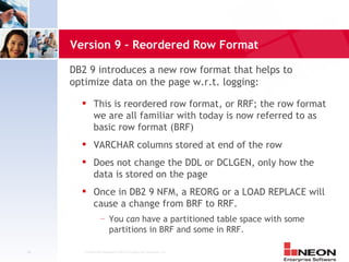 Version 9 – Reordered Row Format

     DB2 9 introduces a new row format that helps to
     optimize data on the page w.r.t. logging:
            This is reordered row format, or RRF; the row format
             we are all familiar with today is now referred to as
             basic row format (BRF)
            VARCHAR columns stored at end of the row
            Does not change the DDL or DCLGEN, only how the
             data is stored on the page
            Once in DB2 9 NFM, a REORG or a LOAD REPLACE will
             cause a change from BRF to RRF.
                 —     You can have a partitioned table space with some
                       partitions in BRF and some in RRF.

46     Confidential Material of NEON Enterprise Software, Inc.
 