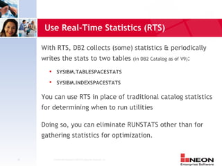 Use Real-Time Statistics (RTS)

     With RTS, DB2 collects (some) statistics & periodically
     writes the stats to two tables (in DB2 Catalog as of V9):
              SYSIBM.TABLESPACESTATS
        
               SYSIBM.INDEXSPACESTATS

     You can use RTS in place of traditional catalog statistics
     for determining when to run utilities

     Doing so, you can eliminate RUNSTATS other than for
     gathering statistics for optimization.


48          Confidential Material of NEON Enterprise Software, Inc.
 