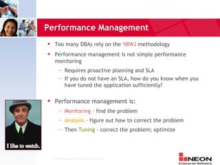 Performance Management
         Too many DBAs rely on the YBWJ methodology
         Performance management is not simple performance
          monitoring
              —     Requires proactive planning and SLA
              —     If you do not have an SLA, how do you know when you
                    have tuned the application sufficiently?

         Performance management is:
              —     Monitoring – find the problem
              —     Analysis – figure out how to correct the problem
              —     Then Tuning – correct the problem; optimize




5       Confidential Material of NEON Enterprise Software, Inc.
 