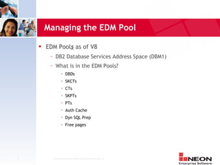 Managing the EDM Pool
       EDM Pools as of V8
         —   DB2 Database Services Address Space (DBM1)
         —   What is in the EDM Pools?
                      DBDs
                      SKCTs
                      CTs
                      SKPTs
                      PTs
                      Auth Cache
                      Dyn SQL Prep
                      Free pages




7         Confidential Material of NEON Enterprise Software, Inc.
 