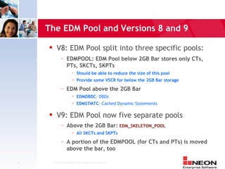 The EDM Pool and Versions 8 and 9

         V8: EDM Pool split into three specific pools:
               —     EDMPOOL: EDM Pool below 2GB Bar stores only CTs,
                     PTs, SKCTs, SKPTs
                              Should be able to reduce the size of this pool
                              Provide some VSCR for below the 2GB Bar storage
               —     EDM Pool above the 2GB Bar
                              EDMDBDC: DBDs
                              EDMSTMTC: Cached Dynamic Statements

         V9: EDM Pool now five separate pools
               —     Above the 2GB Bar: EDM_SKELETON_POOL
                              All SKCTs and SKPTs
               —     A portion of the EDMPOOL (for CTs and PTs) is moved
                     above the bar, too

9       Confidential Material of NEON Enterprise Software, Inc.
 