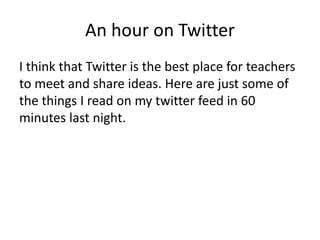 An hour on Twitter
I think that Twitter is the best place for teachers
to meet and share ideas. Here are just some of
the things I read on my twitter feed in 60
minutes last night.
 
