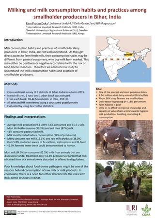 Milking and milk consumption habits and practices among 
smallholder producers in Bihar, India
Introduction
Milk consumption habits and practices of smallholder dairy 
producers in Bihar, India, are not well understood.  As they get 
direct access to farm fresh milk, their consumption habits may be 
different from general consumers, who buy milk from market. This 
may either be positively or negatively correlated with the risk of 
food‐borne zoonoses.  Therefore we conducted a study to 
understand the  milk consumption habits and practices of 
smallholder producers.
Ram Pratim Deka1, Johanna Lindahl,2,3Delia Grace,3and Ulf Magnusson2
1 International Livestock Research Institute (ILRI), India
2Swedish University of Agricultural Sciences (SLU), Sweden
3 International Livestock Research Institute (ILRI), Kenya
Findings and interpretations
• Average milk production 9.1 L/HH; 3.6 L consumed and 15.5 L sold. 
Most HH both consume (99.3%) and sell their (87% )milk.
• <1% consume pasteurised milk.
• Milk mostly boiled before consumption (98% of producers)
• Many consume raw milk (15.1%) and raw milk products (38.0%)
• Only 5.8% producers aware of brucellosis, leptospirosis and Q‐fever
• <2.0% farmers knew these could be transmitted to human. 
Most sell (64.0%) or consume (62.3%) milk from animals that are 
diseased or under treatment. Only 16.8% producers reported that milk 
obtained from sick animals were discarded or offered to dogs/calves.
Poor knowledge about food‐borne pathogens might be one of the 
reasons behind consumption of raw milk or milk products. In 
conclusion, there is a need to further characterize the risks with 
milk‐borne diseases in Bihar. 
Methods
• Cross‐sectional survey of 3 districts of Bihar, India in autumn 2015.
• In each district, 1 rural and 1urban block was selected. 
• From each block, 38‐44 households: in total, 292 HH. 
• All selected HH interviewed using a structured questionnaire
• Evaluated by using descriptive statistics.
Bihar
• One of the poorest and most populous states.
• 8.54  million adult dairy animals 41% is buffalo
• About 90% dairy farmers are smallholders
• Dairy sector is growing @ 4.18%  per annum
• Farm hygiene is poor
• Little or no effort to improve knowledge and 
capacity of value chain actors towards hygienic 
milk production, handling, marketing & 
consumption
Ram Pratim Deka
International Livestock Research Institute , Jayanagar Road, Six Mile, Khanapara, Guwahati, 
Assam, India,  PIN 781022  www.ilri.org
Email: R.deka@cgiar.org , Phone: +91 94355 47126
This document is licensed for use under the Creative Commons Attribution 4.0 International Licence.
June 2016
 