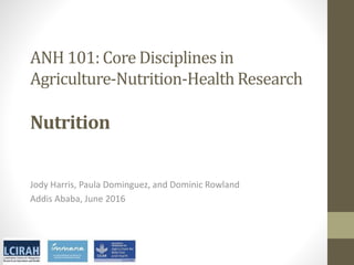 ANH 101: Core Disciplines in
Agriculture-Nutrition-Health Research
Nutrition
Jody Harris, Paula Dominguez, and Dominic Rowland
Addis Ababa, June 2016
 