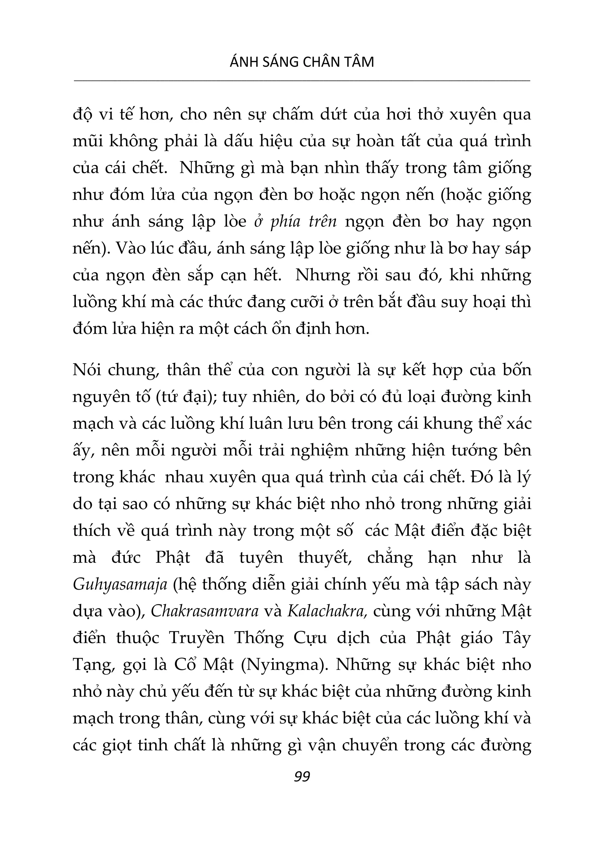 ÁNH SÁNG CHÂN TÂM
__________________________________________________________________________________________________________
99
độ vi tế hơn, cho nên sự chấm dứt của hơi thở xuyên qua
mũi không phải là dấu hiệu của sự hoàn tất của quá trình
của cái chết. Những gì mà bạn nhìn thấy trong tâm giống
như đóm lửa của ngọn đèn bơ hoặc ngọn nến (hoặc giống
như ánh sáng lập lòe ở phía trên ngọn đèn bơ hay ngọn
nến). Vào lúc đầu, ánh sáng lập lòe giống như là bơ hay sáp
của ngọn đèn sắp cạn hết. Nhưng rồi sau đó, khi những
luồng khí mà các thức đang cưỡi ở trên bắt đầu suy hoại thì
đóm lửa hiện ra một cách ổn định hơn.
Nói chung, thân thể của con người là sự kết hợp của bốn
nguyên tố (tứ đại); tuy nhiên, do bởi có đủ loại đường kinh
mạch và các luồng khí luân lưu bên trong cái khung thể xác
ấy, nên mỗi người mỗi trải nghiệm những hiện tướng bên
trong khác nhau xuyên qua quá trình của cái chết. Đó là lý
do tại sao có những sự khác biệt nho nhỏ trong những giải
thích về quá trình này trong một số các Mật điển đặc biệt
mà đức Phật đã tuyên thuyết, chẳng hạn như là
Guhyasamaja (hệ thống diễn giải chính yếu mà tập sách này
dựa vào), Chakrasamvara và Kalachakra, cùng với những Mật
điển thuộc Truyền Thống Cựu dịch của Phật giáo Tây
Tạng, gọi là Cổ Mật (Nyingma). Những sự khác biệt nho
nhỏ này chủ yếu đến từ sự khác biệt của những đường kinh
mạch trong thân, cùng với sự khác biệt của các luồng khí và
các giọt tinh chất là những gì vận chuyển trong các đường
 