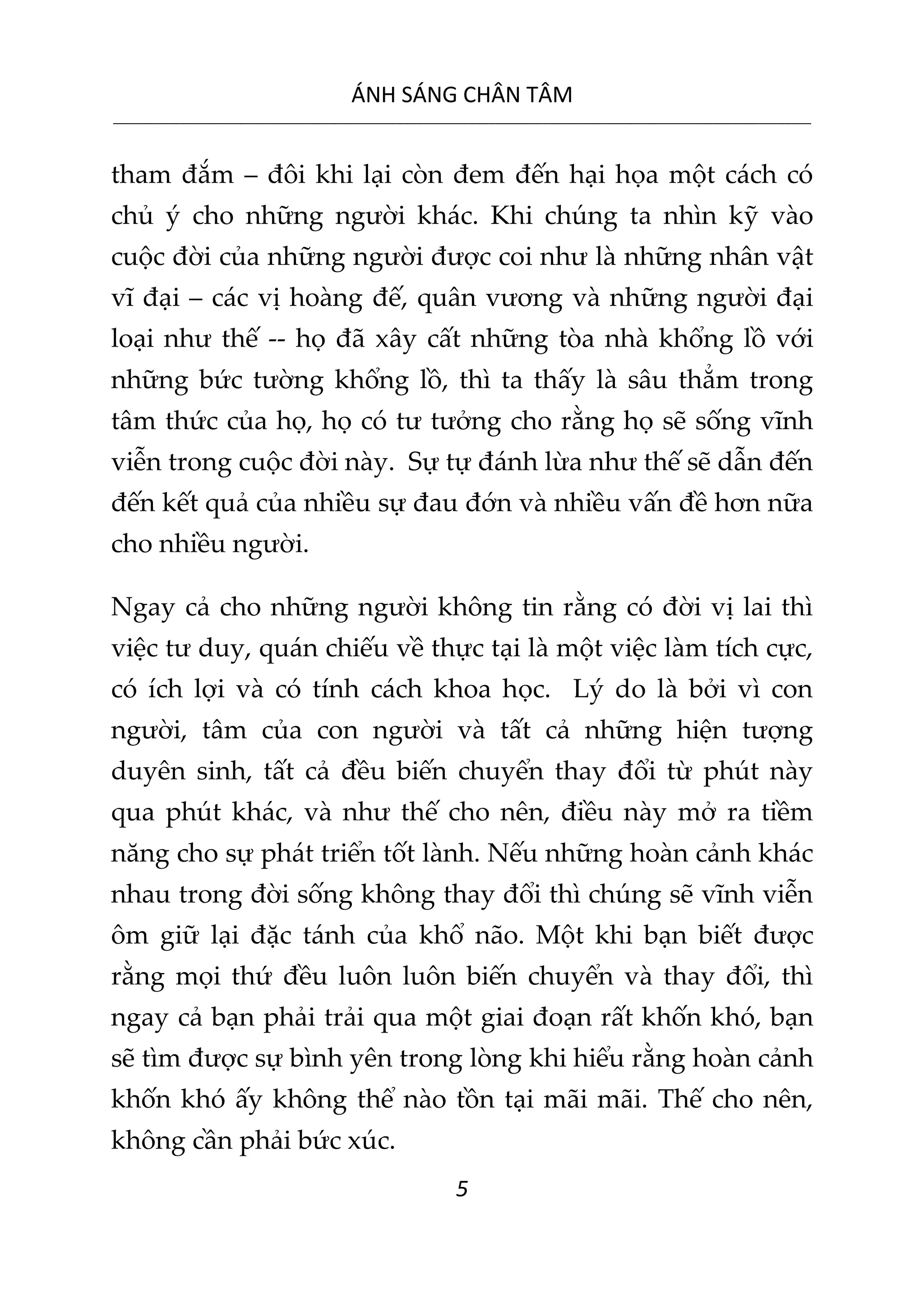 ÁNH SÁNG CHÂN TÂM
__________________________________________________________________________________________________________
5
tham đắm – đôi khi lại còn đem đến hại họa một cách có
chủ ý cho những người khác. Khi chúng ta nhìn kỹ vào
cuộc đời của những người được coi như là những nhân vật
vĩ đại – các vị hoàng đế, quân vương và những người đại
loại như thế -- họ đã xây cất những tòa nhà khổng lồ với
những bức tường khổng lồ, thì ta thấy là sâu thẳm trong
tâm thức của họ, họ có tư tưởng cho rằng họ sẽ sống vĩnh
viễn trong cuộc đời này. Sự tự đánh lừa như thế sẽ dẫn đến
đến kết quả của nhiều sự đau đớn và nhiều vấn đề hơn nữa
cho nhiều người.
Ngay cả cho những người không tin rằng có đời vị lai thì
việc tư duy, quán chiếu về thực tại là một việc làm tích cực,
có ích lợi và có tính cách khoa học. Lý do là bởi vì con
người, tâm của con người và tất cả những hiện tượng
duyên sinh, tất cả đều biến chuyển thay đổi từ phút này
qua phút khác, và như thế cho nên, điều này mở ra tiềm
năng cho sự phát triển tốt lành. Nếu những hoàn cảnh khác
nhau trong đời sống không thay đổi thì chúng sẽ vĩnh viễn
ôm giữ lại đặc tánh của khổ não. Một khi bạn biết được
rằng mọi thứ đều luôn luôn biến chuyển và thay đổi, thì
ngay cả bạn phải trải qua một giai đoạn rất khốn khó, bạn
sẽ tìm được sự bình yên trong lòng khi hiểu rằng hoàn cảnh
khốn khó ấy không thể nào tồn tại mãi mãi. Thế cho nên,
không cần phải bức xúc.
 
