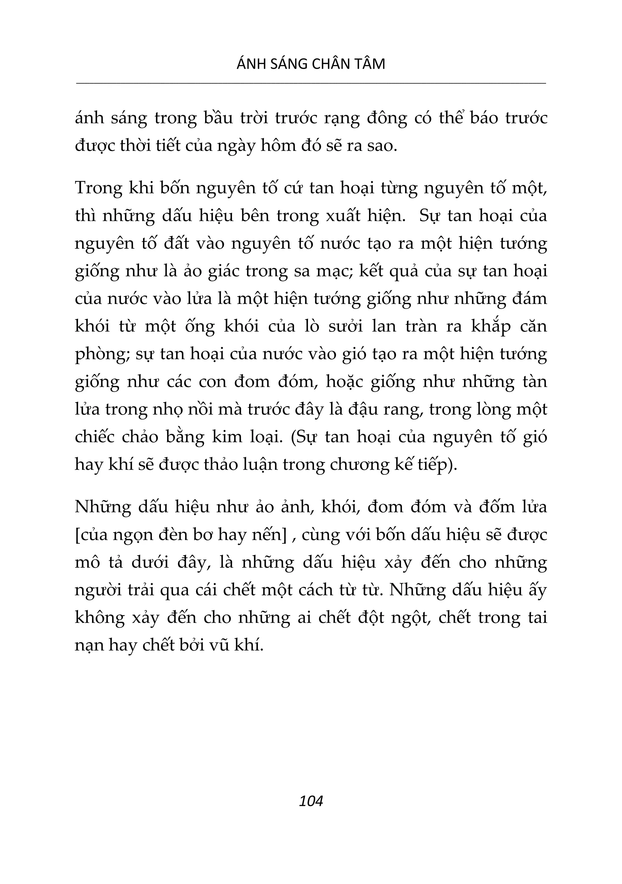 ÁNH SÁNG CHÂN TÂM
__________________________________________________________________________________________________________
104
ánh sáng trong bầu trời trước rạng đông có thể báo trước
được thời tiết của ngày hôm đó sẽ ra sao.
Trong khi bốn nguyên tố cứ tan hoại từng nguyên tố một,
thì những dấu hiệu bên trong xuất hiện. Sự tan hoại của
nguyên tố đất vào nguyên tố nước tạo ra một hiện tướng
giống như là ảo giác trong sa mạc; kết quả của sự tan hoại
của nước vào lửa là một hiện tướng giống như những đám
khói từ một ống khói của lò sưởi lan tràn ra khắp căn
phòng; sự tan hoại của nước vào gió tạo ra một hiện tướng
giống như các con đom đóm, hoặc giống như những tàn
lửa trong nhọ nồi mà trước đây là đậu rang, trong lòng một
chiếc chảo bằng kim loại. (Sự tan hoại của nguyên tố gió
hay khí sẽ được thảo luận trong chương kế tiếp).
Những dấu hiệu như ảo ảnh, khói, đom đóm và đốm lửa
[của ngọn đèn bơ hay nến] , cùng với bốn dấu hiệu sẽ được
mô tả dưới đây, là những dấu hiệu xảy đến cho những
người trải qua cái chết một cách từ từ. Những dấu hiệu ấy
không xảy đến cho những ai chết đột ngột, chết trong tai
nạn hay chết bởi vũ khí.
 