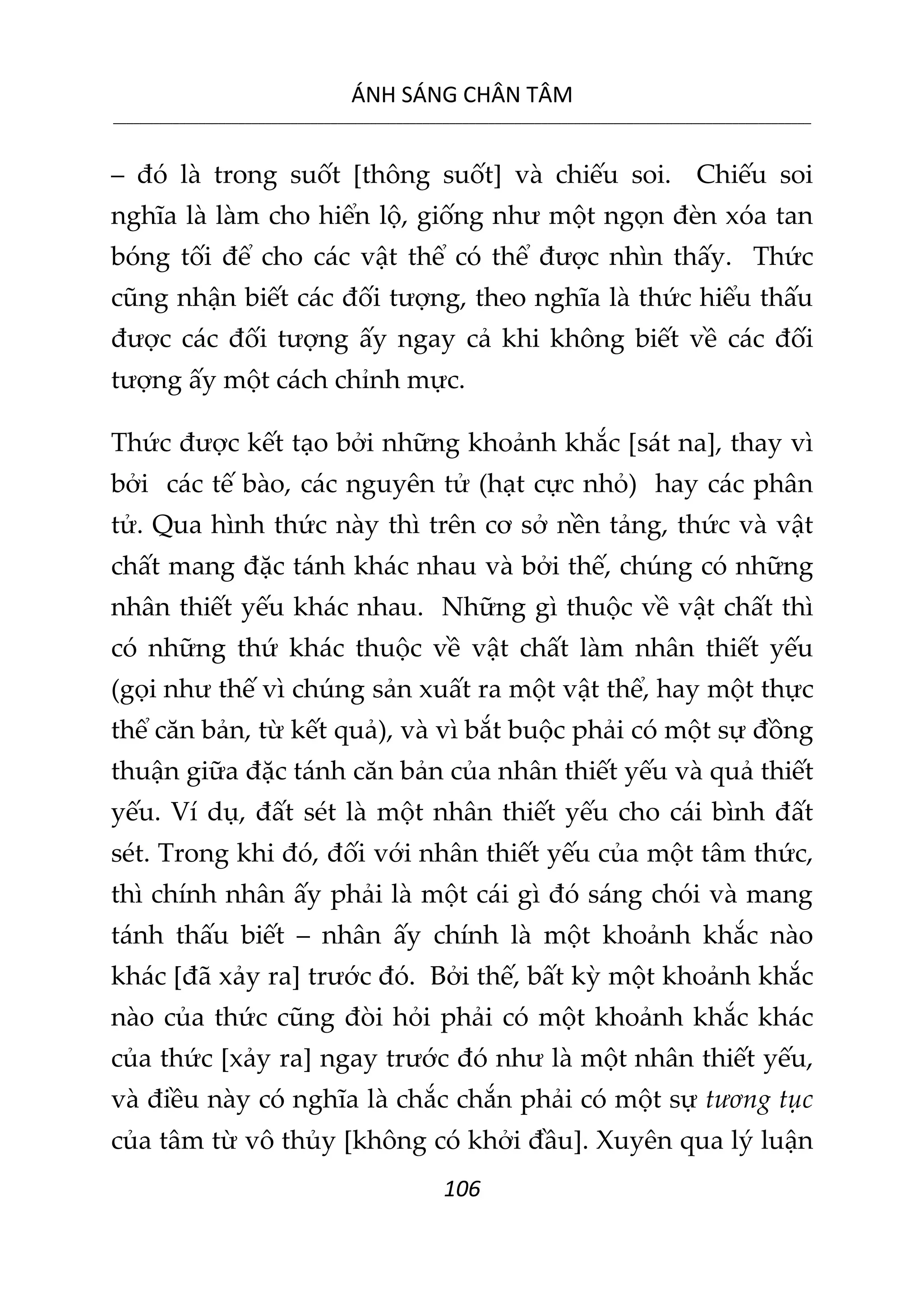 ÁNH SÁNG CHÂN TÂM
__________________________________________________________________________________________________________
106
– đó là trong suốt [thông suốt] và chiếu soi. Chiếu soi
nghĩa là làm cho hiển lộ, giống như một ngọn đèn xóa tan
bóng tối để cho các vật thể có thể được nhìn thấy. Thức
cũng nhận biết các đối tượng, theo nghĩa là thức hiểu thấu
được các đối tượng ấy ngay cả khi không biết về các đối
tượng ấy một cách chỉnh mực.
Thức được kết tạo bởi những khoảnh khắc [sát na], thay vì
bởi các tế bào, các nguyên tử (hạt cực nhỏ) hay các phân
tử. Qua hình thức này thì trên cơ sở nền tảng, thức và vật
chất mang đặc tánh khác nhau và bởi thế, chúng có những
nhân thiết yếu khác nhau. Những gì thuộc về vật chất thì
có những thứ khác thuộc về vật chất làm nhân thiết yếu
(gọi như thế vì chúng sản xuất ra một vật thể, hay một thực
thể căn bản, từ kết quả), và vì bắt buộc phải có một sự đồng
thuận giữa đặc tánh căn bản của nhân thiết yếu và quả thiết
yếu. Ví dụ, đất sét là một nhân thiết yếu cho cái bình đất
sét. Trong khi đó, đối với nhân thiết yếu của một tâm thức,
thì chính nhân ấy phải là một cái gì đó sáng chói và mang
tánh thấu biết – nhân ấy chính là một khoảnh khắc nào
khác [đã xảy ra] trước đó. Bởi thế, bất kỳ một khoảnh khắc
nào của thức cũng đòi hỏi phải có một khoảnh khắc khác
của thức [xảy ra] ngay trước đó như là một nhân thiết yếu,
và điều này có nghĩa là chắc chắn phải có một sự tương tục
của tâm từ vô thủy [không có khởi đầu]. Xuyên qua lý luận
 