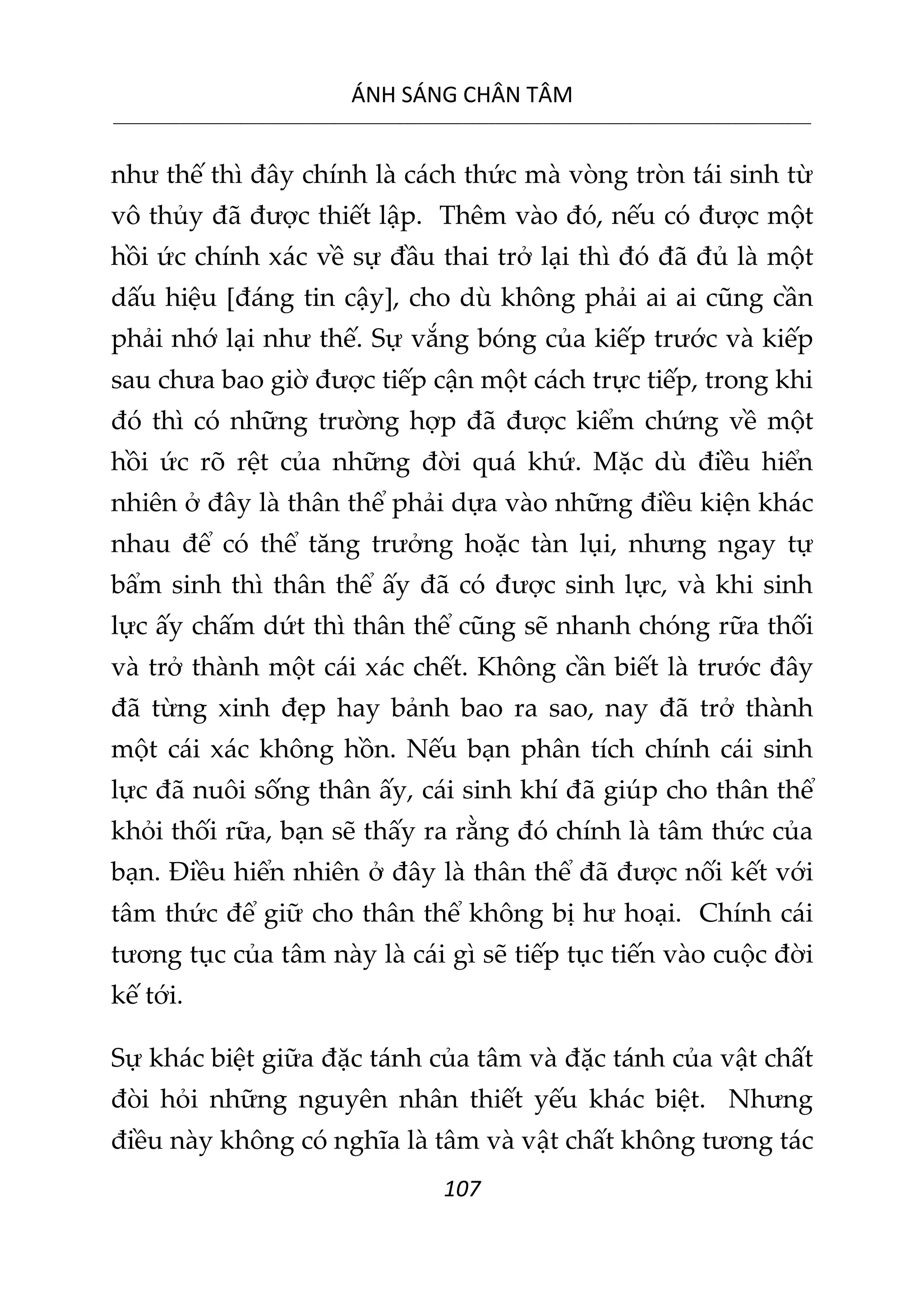 ÁNH SÁNG CHÂN TÂM
__________________________________________________________________________________________________________
107
như thế thì đây chính là cách thức mà vòng tròn tái sinh từ
vô thủy đã được thiết lập. Thêm vào đó, nếu có được một
hồi ức chính xác về sự đầu thai trở lại thì đó đã đủ là một
dấu hiệu [đáng tin cậy], cho dù không phải ai ai cũng cần
phải nhớ lại như thế. Sự vắng bóng của kiếp trước và kiếp
sau chưa bao giờ được tiếp cận một cách trực tiếp, trong khi
đó thì có những trường hợp đã được kiểm chứng về một
hồi ức rõ rệt của những đời quá khứ. Mặc dù điều hiển
nhiên ở đây là thân thể phải dựa vào những điều kiện khác
nhau để có thể tăng trưởng hoặc tàn lụi, nhưng ngay tự
bẩm sinh thì thân thể ấy đã có được sinh lực, và khi sinh
lực ấy chấm dứt thì thân thể cũng sẽ nhanh chóng rữa thối
và trở thành một cái xác chết. Không cần biết là trước đây
đã từng xinh đẹp hay bảnh bao ra sao, nay đã trở thành
một cái xác không hồn. Nếu bạn phân tích chính cái sinh
lực đã nuôi sống thân ấy, cái sinh khí đã giúp cho thân thể
khỏi thối rữa, bạn sẽ thấy ra rằng đó chính là tâm thức của
bạn. Điều hiển nhiên ở đây là thân thể đã được nối kết với
tâm thức để giữ cho thân thể không bị hư hoại. Chính cái
tương tục của tâm này là cái gì sẽ tiếp tục tiến vào cuộc đời
kế tới.
Sự khác biệt giữa đặc tánh của tâm và đặc tánh của vật chất
đòi hỏi những nguyên nhân thiết yếu khác biệt. Nhưng
điều này không có nghĩa là tâm và vật chất không tương tác
 