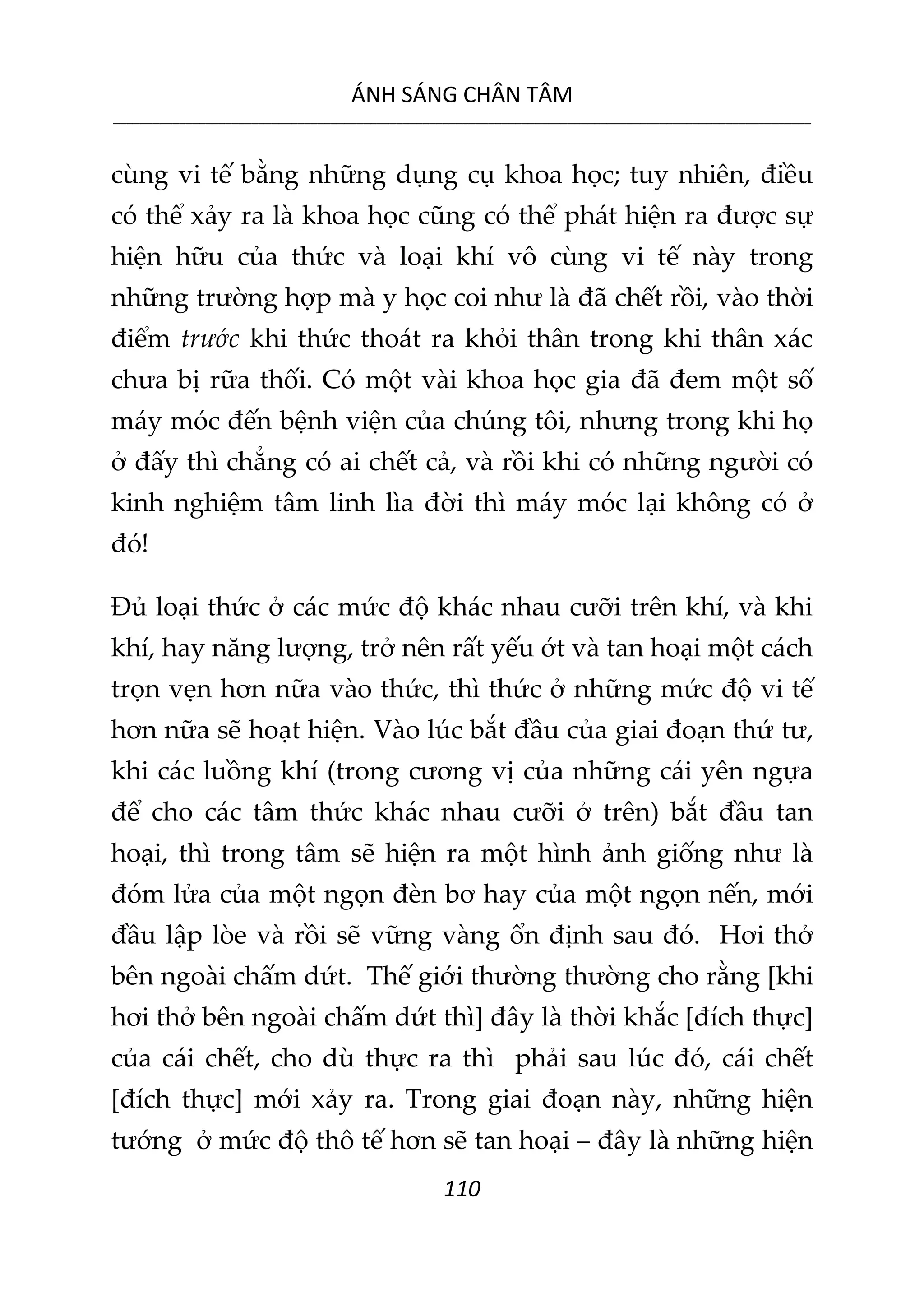 ÁNH SÁNG CHÂN TÂM
__________________________________________________________________________________________________________
110
cùng vi tế bằng những dụng cụ khoa học; tuy nhiên, điều
có thể xảy ra là khoa học cũng có thể phát hiện ra được sự
hiện hữu của thức và loại khí vô cùng vi tế này trong
những trường hợp mà y học coi như là đã chết rồi, vào thời
điểm trước khi thức thoát ra khỏi thân trong khi thân xác
chưa bị rữa thối. Có một vài khoa học gia đã đem một số
máy móc đến bệnh viện của chúng tôi, nhưng trong khi họ
ở đấy thì chẳng có ai chết cả, và rồi khi có những người có
kinh nghiệm tâm linh lìa đời thì máy móc lại không có ở
đó!
Đủ loại thức ở các mức độ khác nhau cưỡi trên khí, và khi
khí, hay năng lượng, trở nên rất yếu ớt và tan hoại một cách
trọn vẹn hơn nữa vào thức, thì thức ở những mức độ vi tế
hơn nữa sẽ hoạt hiện. Vào lúc bắt đầu của giai đoạn thứ tư,
khi các luồng khí (trong cương vị của những cái yên ngựa
để cho các tâm thức khác nhau cưỡi ở trên) bắt đầu tan
hoại, thì trong tâm sẽ hiện ra một hình ảnh giống như là
đóm lửa của một ngọn đèn bơ hay của một ngọn nến, mới
đầu lập lòe và rồi sẽ vững vàng ổn định sau đó. Hơi thở
bên ngoài chấm dứt. Thế giới thường thường cho rằng [khi
hơi thở bên ngoài chấm dứt thì] đây là thời khắc [đích thực]
của cái chết, cho dù thực ra thì phải sau lúc đó, cái chết
[đích thực] mới xảy ra. Trong giai đoạn này, những hiện
tướng ở mức độ thô tế hơn sẽ tan hoại – đây là những hiện
 