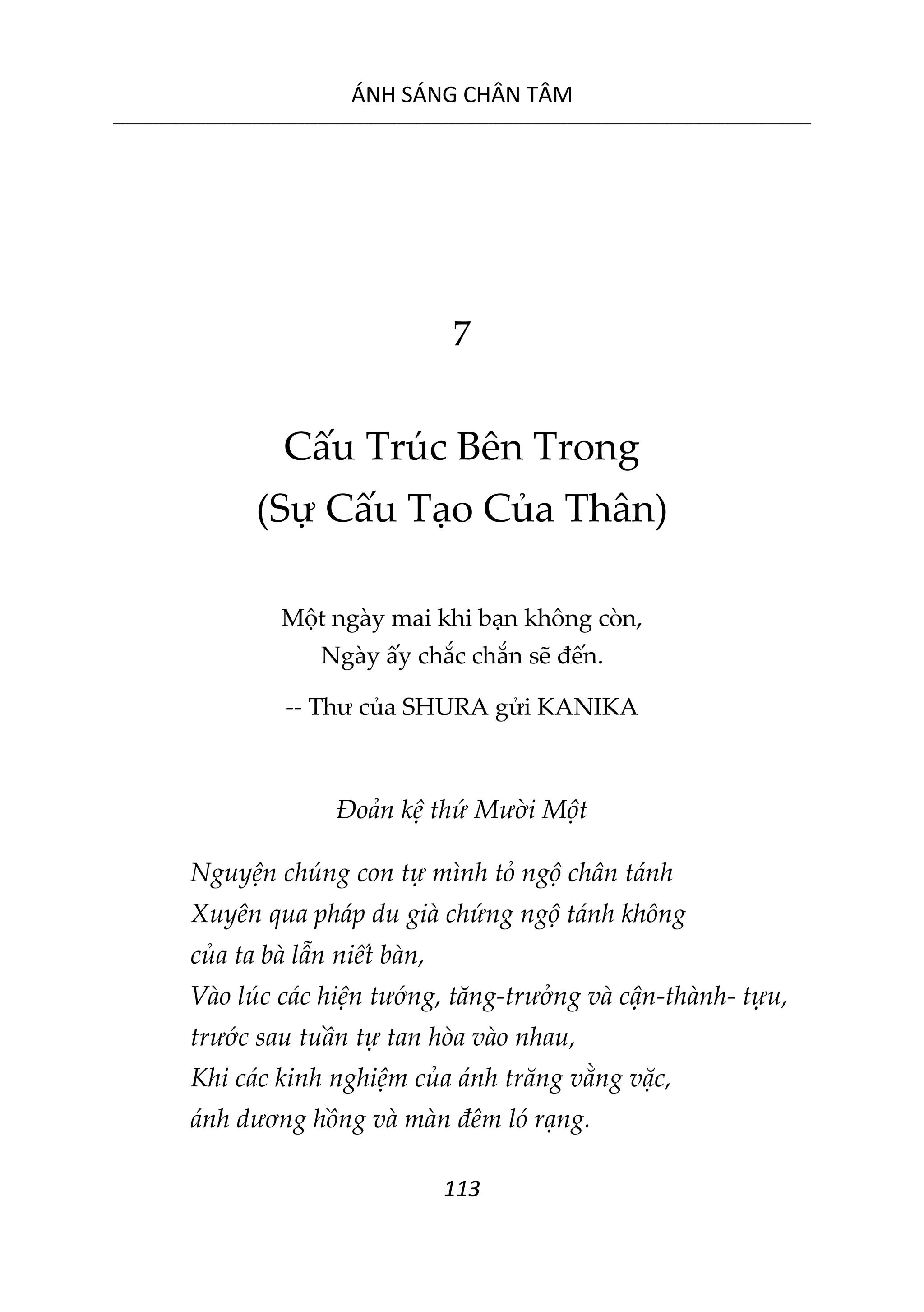 ÁNH SÁNG CHÂN TÂM
__________________________________________________________________________________________________________
113
7
Cấu Trúc Bên Trong
(Sự Cấu Tạo Của Thân)
Một ngày mai khi bạn không còn,
Ngày ấy chắc chắn sẽ đến.
-- Thư của SHURA gửi KANIKA
Đoản kệ thứ Mười Một
Nguyện chúng con tự mình tỏ ngộ chân tánh
Xuyên qua pháp du già chứng ngộ tánh không
của ta bà lẫn niết bàn,
Vào lúc các hiện tướng, tăng-trưởng và cận-thành- tựu,
trước sau tuần tự tan hòa vào nhau,
Khi các kinh nghiệm của ánh trăng vằng vặc,
ánh dương hồng và màn đêm ló rạng.
 
