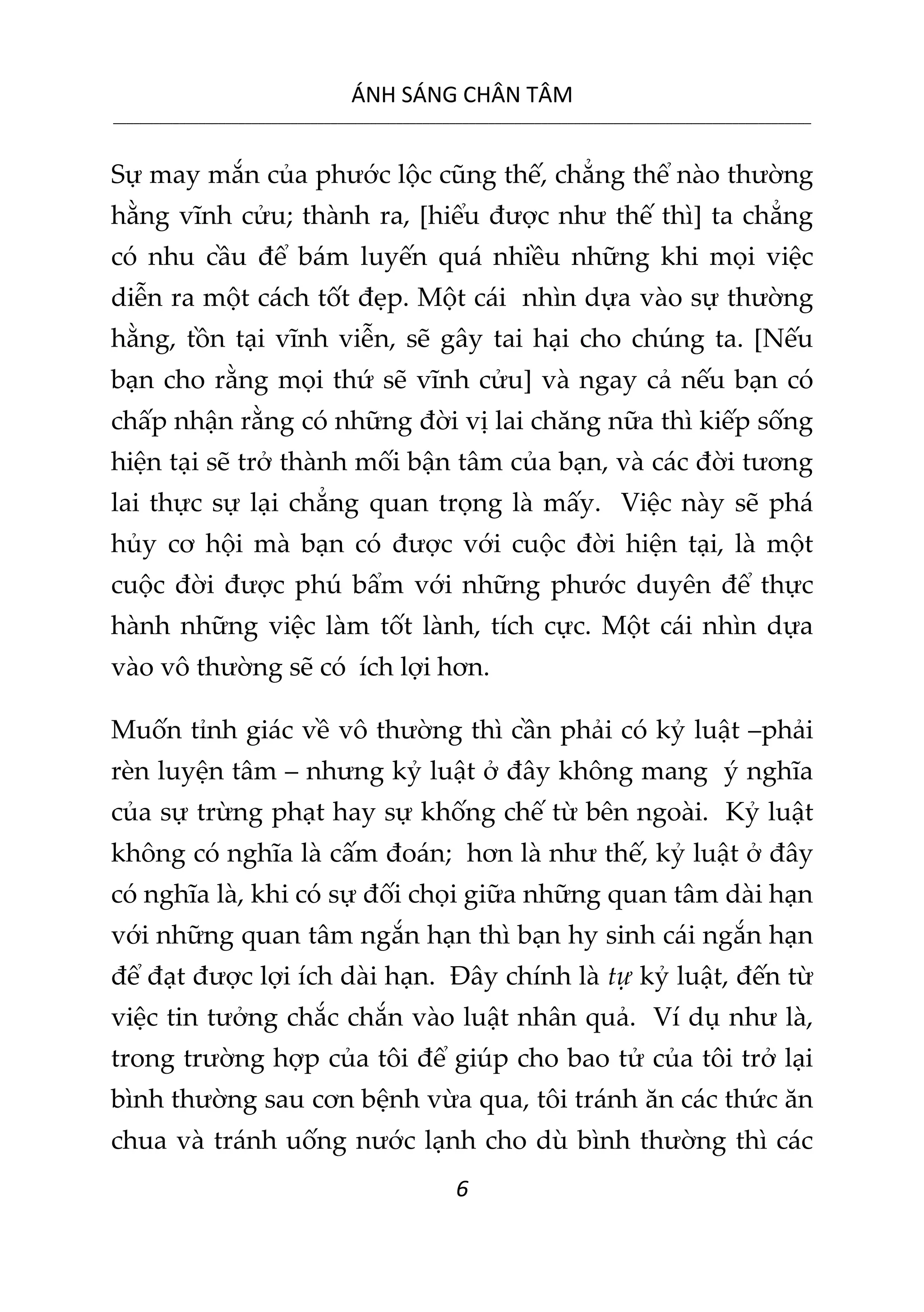 ÁNH SÁNG CHÂN TÂM
__________________________________________________________________________________________________________
6
Sự may mắn của phước lộc cũng thế, chẳng thể nào thường
hằng vĩnh cửu; thành ra, [hiểu được như thế thì] ta chẳng
có nhu cầu để bám luyến quá nhiều những khi mọi việc
diễn ra một cách tốt đẹp. Một cái nhìn dựa vào sự thường
hằng, tồn tại vĩnh viễn, sẽ gây tai hại cho chúng ta. [Nếu
bạn cho rằng mọi thứ sẽ vĩnh cửu] và ngay cả nếu bạn có
chấp nhận rằng có những đời vị lai chăng nữa thì kiếp sống
hiện tại sẽ trở thành mối bận tâm của bạn, và các đời tương
lai thực sự lại chẳng quan trọng là mấy. Việc này sẽ phá
hủy cơ hội mà bạn có được với cuộc đời hiện tại, là một
cuộc đời được phú bẩm với những phước duyên để thực
hành những việc làm tốt lành, tích cực. Một cái nhìn dựa
vào vô thường sẽ có ích lợi hơn.
Muốn tỉnh giác về vô thường thì cần phải có kỷ luật –phải
rèn luyện tâm – nhưng kỷ luật ở đây không mang ý nghĩa
của sự trừng phạt hay sự khống chế từ bên ngoài. Kỷ luật
không có nghĩa là cấm đoán; hơn là như thế, kỷ luật ở đây
có nghĩa là, khi có sự đối chọi giữa những quan tâm dài hạn
với những quan tâm ngắn hạn thì bạn hy sinh cái ngắn hạn
để đạt được lợi ích dài hạn. Đây chính là tự kỷ luật, đến từ
việc tin tưởng chắc chắn vào luật nhân quả. Ví dụ như là,
trong trường hợp của tôi để giúp cho bao tử của tôi trở lại
bình thường sau cơn bệnh vừa qua, tôi tránh ăn các thức ăn
chua và tránh uống nước lạnh cho dù bình thường thì các
 