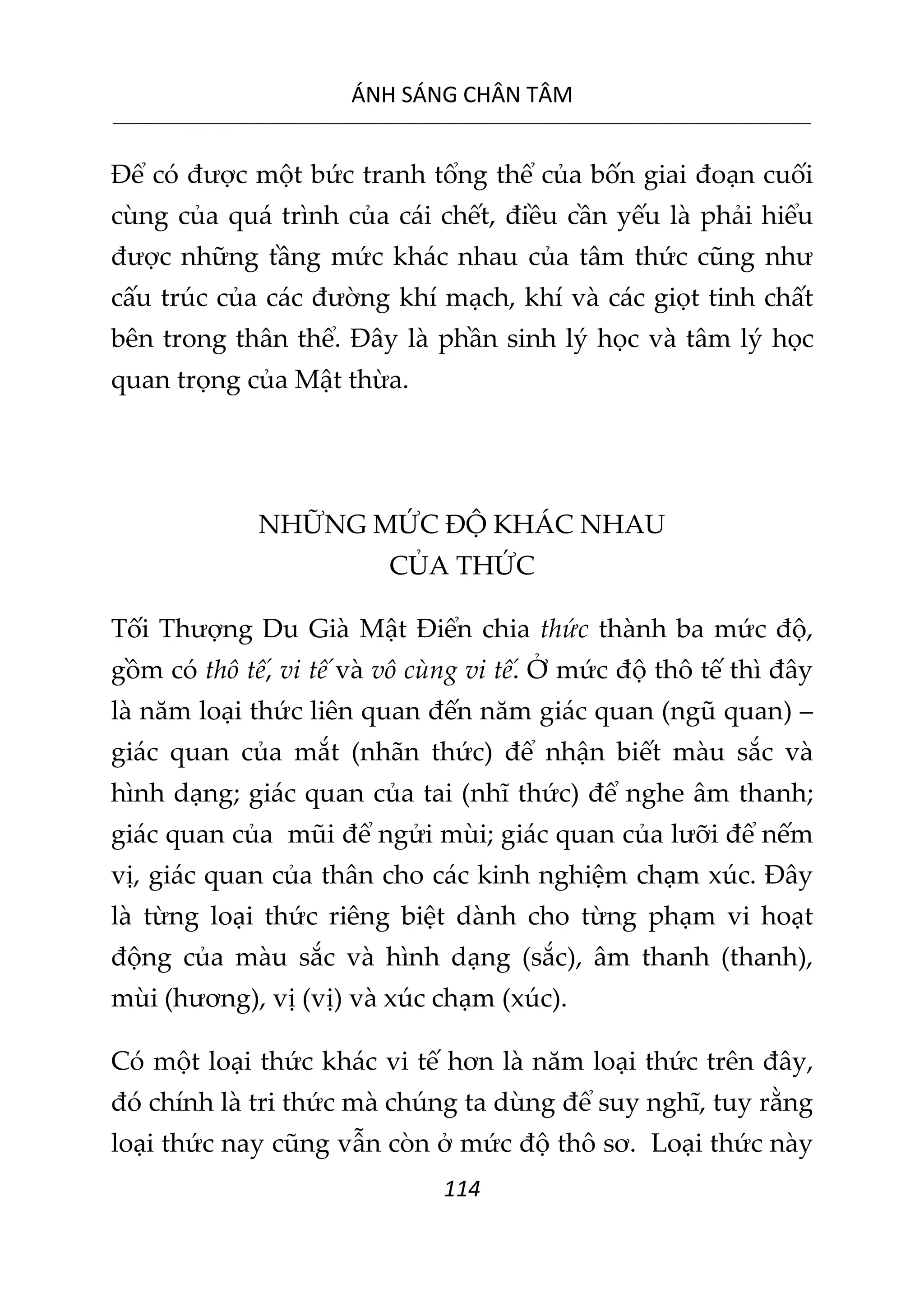 ÁNH SÁNG CHÂN TÂM
__________________________________________________________________________________________________________
114
Để có được một bức tranh tổng thể của bốn giai đoạn cuối
cùng của quá trình của cái chết, điều cần yếu là phải hiểu
được những tầng mức khác nhau của tâm thức cũng như
cấu trúc của các đường khí mạch, khí và các giọt tinh chất
bên trong thân thể. Đây là phần sinh lý học và tâm lý học
quan trọng của Mật thừa.
NHỮNG MỨC ĐỘ KHÁC NHAU
CỦA THỨC
Tối Thượng Du Già Mật Điển chia thức thành ba mức độ,
gồm có thô tế, vi tế và vô cùng vi tế. Ở mức độ thô tế thì đây
là năm loại thức liên quan đến năm giác quan (ngũ quan) –
giác quan của mắt (nhãn thức) để nhận biết màu sắc và
hình dạng; giác quan của tai (nhĩ thức) để nghe âm thanh;
giác quan của mũi để ngửi mùi; giác quan của lưỡi để nếm
vị, giác quan của thân cho các kinh nghiệm chạm xúc. Đây
là từng loại thức riêng biệt dành cho từng phạm vi hoạt
động của màu sắc và hình dạng (sắc), âm thanh (thanh),
mùi (hương), vị (vị) và xúc chạm (xúc).
Có một loại thức khác vi tế hơn là năm loại thức trên đây,
đó chính là tri thức mà chúng ta dùng để suy nghĩ, tuy rằng
loại thức nay cũng vẫn còn ở mức độ thô sơ. Loại thức này
 