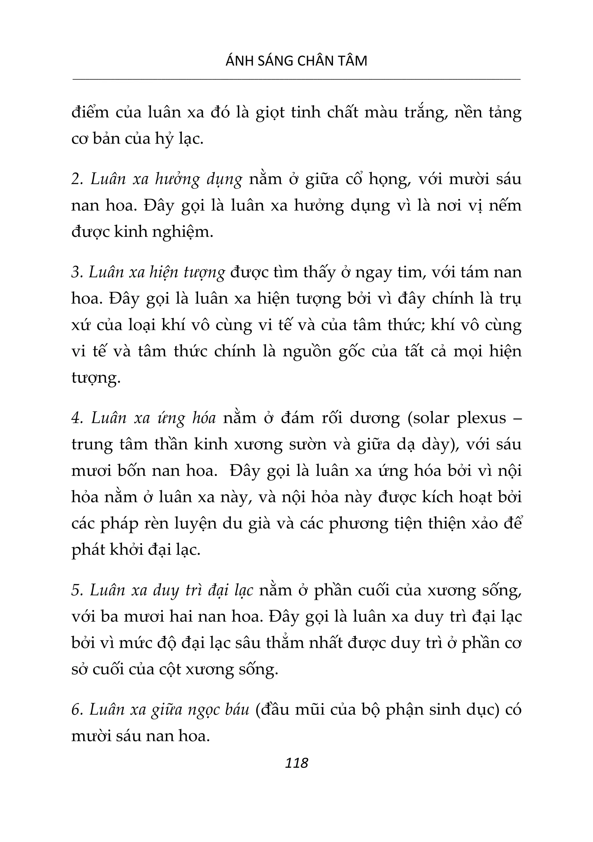 ÁNH SÁNG CHÂN TÂM
__________________________________________________________________________________________________________
118
điểm của luân xa đó là giọt tinh chất màu trắng, nền tảng
cơ bản của hỷ lạc.
2. Luân xa hưởng dụng nằm ở giữa cổ họng, với mười sáu
nan hoa. Đây gọi là luân xa hưởng dụng vì là nơi vị nếm
được kinh nghiệm.
3. Luân xa hiện tượng được tìm thấy ở ngay tim, với tám nan
hoa. Đây gọi là luân xa hiện tượng bởi vì đây chính là trụ
xứ của loại khí vô cùng vi tế và của tâm thức; khí vô cùng
vi tế và tâm thức chính là nguồn gốc của tất cả mọi hiện
tượng.
4. Luân xa ứng hóa nằm ở đám rối dương (solar plexus –
trung tâm thần kinh xương sườn và giữa dạ dày), với sáu
mươi bốn nan hoa. Đây gọi là luân xa ứng hóa bởi vì nội
hỏa nằm ở luân xa này, và nội hỏa này được kích hoạt bởi
các pháp rèn luyện du già và các phương tiện thiện xảo để
phát khởi đại lạc.
5. Luân xa duy trì đại lạc nằm ở phần cuối của xương sống,
với ba mươi hai nan hoa. Đây gọi là luân xa duy trì đại lạc
bởi vì mức độ đại lạc sâu thẳm nhất được duy trì ở phần cơ
sở cuối của cột xương sống.
6. Luân xa giữa ngọc báu (đầu mũi của bộ phận sinh dục) có
mười sáu nan hoa.
 