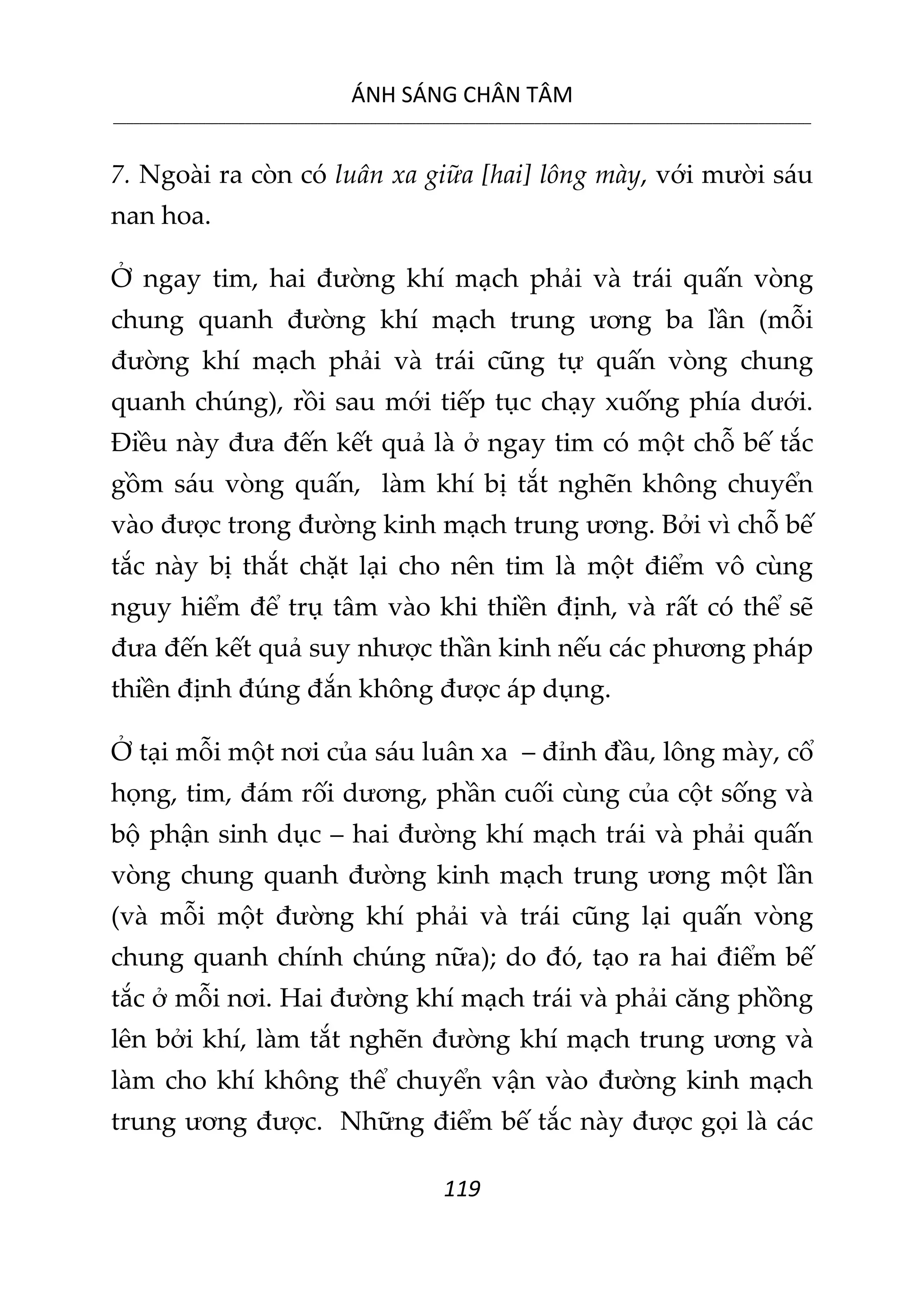 ÁNH SÁNG CHÂN TÂM
__________________________________________________________________________________________________________
119
7. Ngoài ra còn có luân xa giữa [hai] lông mày, với mười sáu
nan hoa.
Ở ngay tim, hai đường khí mạch phải và trái quấn vòng
chung quanh đường khí mạch trung ương ba lần (mỗi
đường khí mạch phải và trái cũng tự quấn vòng chung
quanh chúng), rồi sau mới tiếp tục chạy xuống phía dưới.
Điều này đưa đến kết quả là ở ngay tim có một chỗ bế tắc
gồm sáu vòng quấn, làm khí bị tắt nghẽn không chuyển
vào được trong đường kinh mạch trung ương. Bởi vì chỗ bế
tắc này bị thắt chặt lại cho nên tim là một điểm vô cùng
nguy hiểm để trụ tâm vào khi thiền định, và rất có thể sẽ
đưa đến kết quả suy nhược thần kinh nếu các phương pháp
thiền định đúng đắn không được áp dụng.
Ở tại mỗi một nơi của sáu luân xa – đỉnh đầu, lông mày, cổ
họng, tim, đám rối dương, phần cuối cùng của cột sống và
bộ phận sinh dục – hai đường khí mạch trái và phải quấn
vòng chung quanh đường kinh mạch trung ương một lần
(và mỗi một đường khí phải và trái cũng lại quấn vòng
chung quanh chính chúng nữa); do đó, tạo ra hai điểm bế
tắc ở mỗi nơi. Hai đường khí mạch trái và phải căng phồng
lên bởi khí, làm tắt nghẽn đường khí mạch trung ương và
làm cho khí không thể chuyển vận vào đường kinh mạch
trung ương được. Những điểm bế tắc này được gọi là các
 