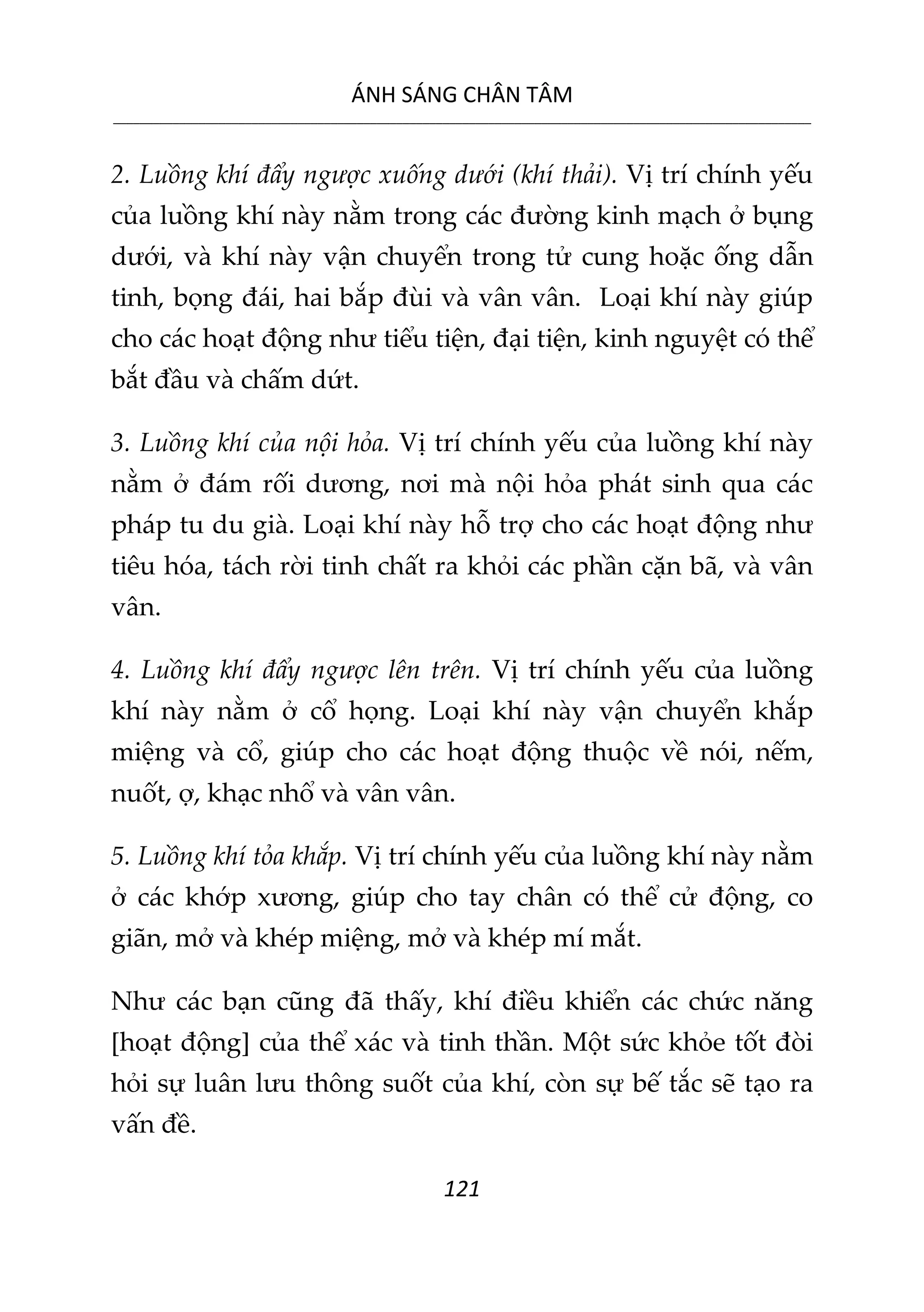 ÁNH SÁNG CHÂN TÂM
__________________________________________________________________________________________________________
121
2. Luồng khí đẩy ngược xuống dưới (khí thải). Vị trí chính yếu
của luồng khí này nằm trong các đường kinh mạch ở bụng
dưới, và khí này vận chuyển trong tử cung hoặc ống dẫn
tinh, bọng đái, hai bắp đùi và vân vân. Loại khí này giúp
cho các hoạt động như tiểu tiện, đại tiện, kinh nguyệt có thể
bắt đầu và chấm dứt.
3. Luồng khí của nội hỏa. Vị trí chính yếu của luồng khí này
nằm ở đám rối dương, nơi mà nội hỏa phát sinh qua các
pháp tu du già. Loại khí này hỗ trợ cho các hoạt động như
tiêu hóa, tách rời tinh chất ra khỏi các phần cặn bã, và vân
vân.
4. Luồng khí đẩy ngược lên trên. Vị trí chính yếu của luồng
khí này nằm ở cổ họng. Loại khí này vận chuyển khắp
miệng và cổ, giúp cho các hoạt động thuộc về nói, nếm,
nuốt, ợ, khạc nhổ và vân vân.
5. Luồng khí tỏa khắp. Vị trí chính yếu của luồng khí này nằm
ở các khớp xương, giúp cho tay chân có thể cử động, co
giãn, mở và khép miệng, mở và khép mí mắt.
Như các bạn cũng đã thấy, khí điều khiển các chức năng
[hoạt động] của thể xác và tinh thần. Một sức khỏe tốt đòi
hỏi sự luân lưu thông suốt của khí, còn sự bế tắc sẽ tạo ra
vấn đề.
 