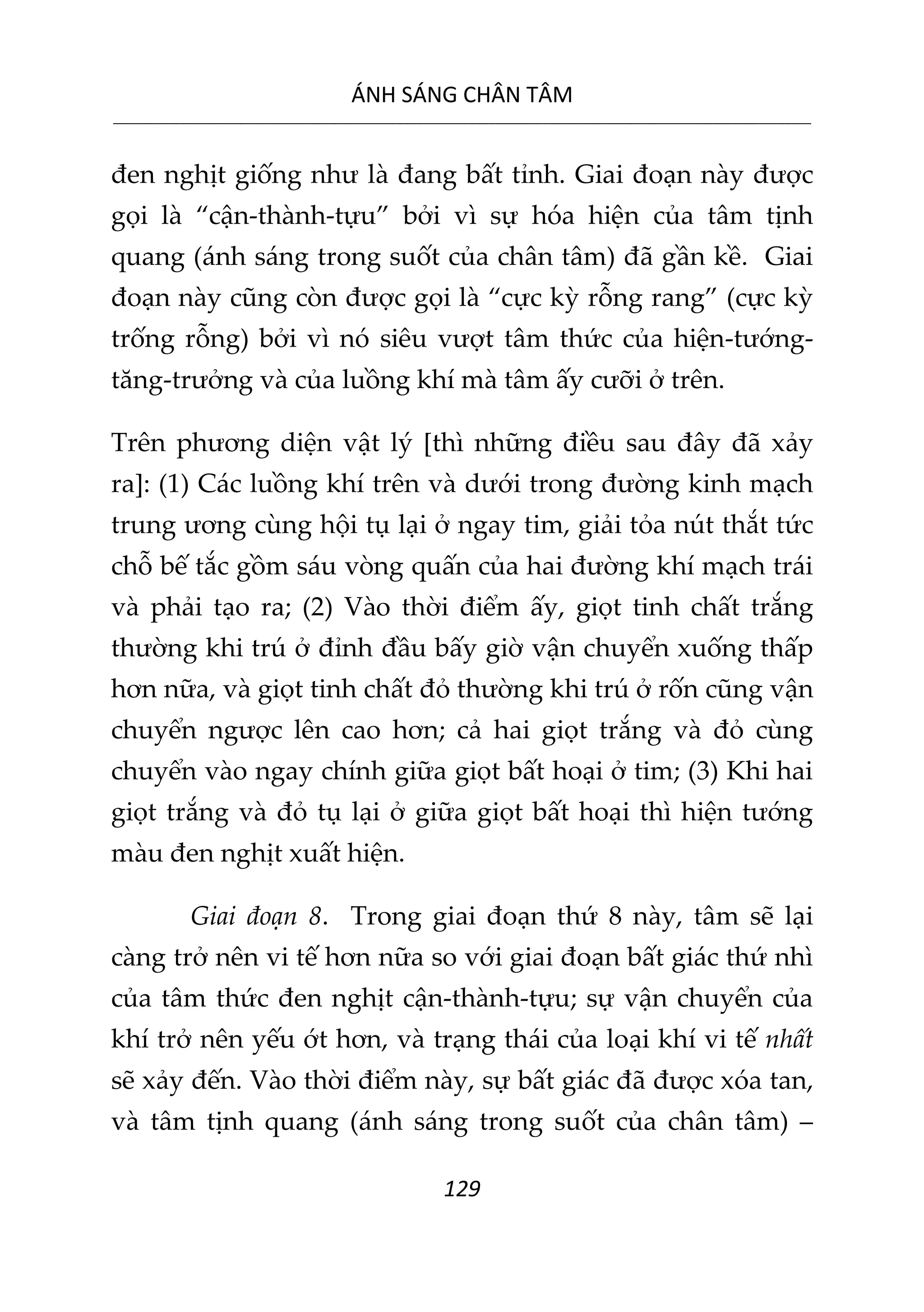 ÁNH SÁNG CHÂN TÂM
__________________________________________________________________________________________________________
129
đen nghịt giống như là đang bất tỉnh. Giai đoạn này được
gọi là “cận-thành-tựu” bởi vì sự hóa hiện của tâm tịnh
quang (ánh sáng trong suốt của chân tâm) đã gần kề. Giai
đoạn này cũng còn được gọi là “cực kỳ rỗng rang” (cực kỳ
trống rỗng) bởi vì nó siêu vượt tâm thức của hiện-tướng-
tăng-trưởng và của luồng khí mà tâm ấy cưỡi ở trên.
Trên phương diện vật lý [thì những điều sau đây đã xảy
ra]: (1) Các luồng khí trên và dưới trong đường kinh mạch
trung ương cùng hội tụ lại ở ngay tim, giải tỏa nút thắt tức
chỗ bế tắc gồm sáu vòng quấn của hai đường khí mạch trái
và phải tạo ra; (2) Vào thời điểm ấy, giọt tinh chất trắng
thường khi trú ở đỉnh đầu bấy giờ vận chuyển xuống thấp
hơn nữa, và giọt tinh chất đỏ thường khi trú ở rốn cũng vận
chuyển ngược lên cao hơn; cả hai giọt trắng và đỏ cùng
chuyển vào ngay chính giữa giọt bất hoại ở tim; (3) Khi hai
giọt trắng và đỏ tụ lại ở giữa giọt bất hoại thì hiện tướng
màu đen nghịt xuất hiện.
Giai đoạn 8. Trong giai đoạn thứ 8 này, tâm sẽ lại
càng trở nên vi tế hơn nữa so với giai đoạn bất giác thứ nhì
của tâm thức đen nghịt cận-thành-tựu; sự vận chuyển của
khí trở nên yếu ớt hơn, và trạng thái của loại khí vi tế nhất
sẽ xảy đến. Vào thời điểm này, sự bất giác đã được xóa tan,
và tâm tịnh quang (ánh sáng trong suốt của chân tâm) –
 