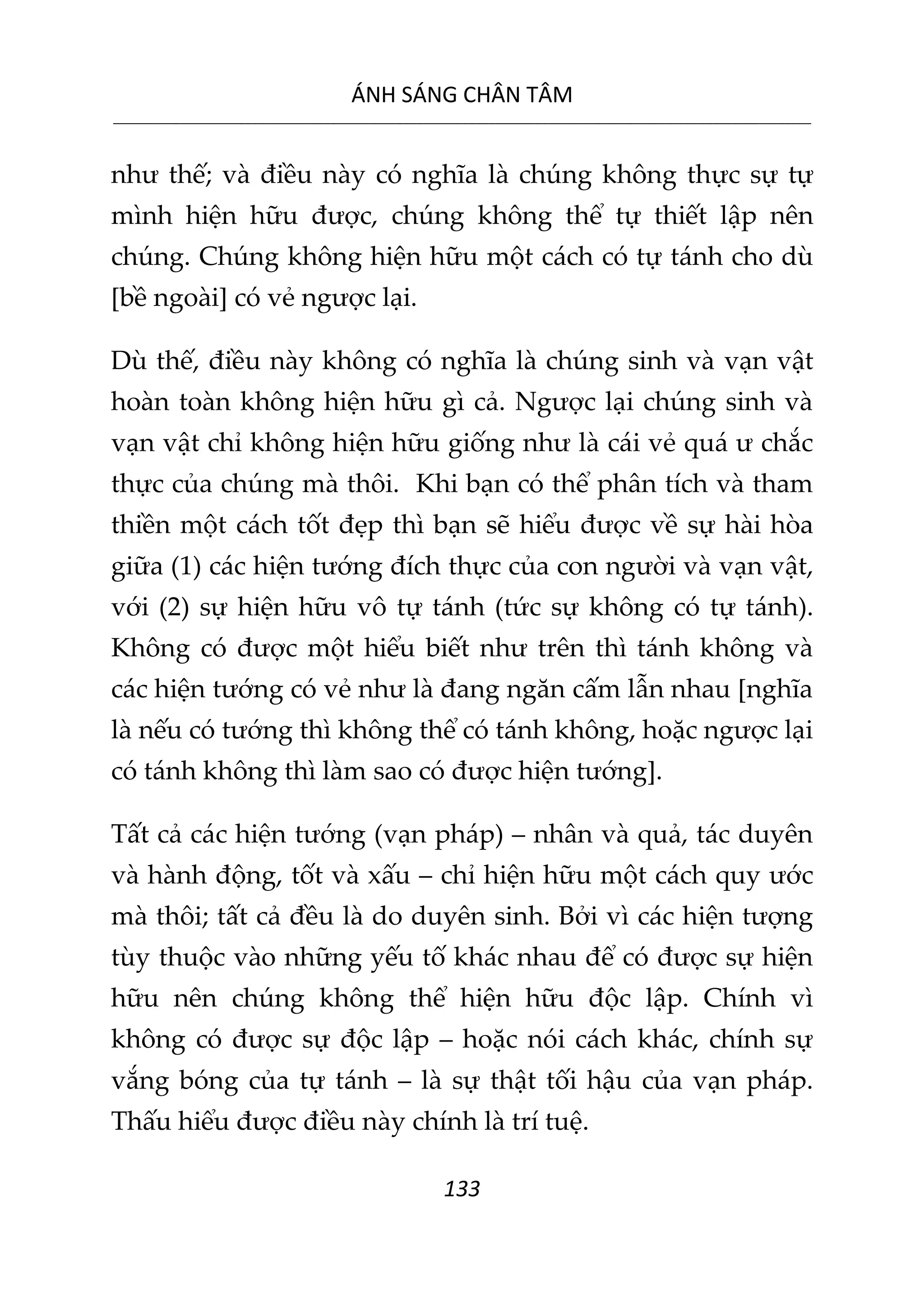 ÁNH SÁNG CHÂN TÂM
__________________________________________________________________________________________________________
133
như thế; và điều này có nghĩa là chúng không thực sự tự
mình hiện hữu được, chúng không thể tự thiết lập nên
chúng. Chúng không hiện hữu một cách có tự tánh cho dù
[bề ngoài] có vẻ ngược lại.
Dù thế, điều này không có nghĩa là chúng sinh và vạn vật
hoàn toàn không hiện hữu gì cả. Ngược lại chúng sinh và
vạn vật chỉ không hiện hữu giống như là cái vẻ quá ư chắc
thực của chúng mà thôi. Khi bạn có thể phân tích và tham
thiền một cách tốt đẹp thì bạn sẽ hiểu được về sự hài hòa
giữa (1) các hiện tướng đích thực của con người và vạn vật,
với (2) sự hiện hữu vô tự tánh (tức sự không có tự tánh).
Không có được một hiểu biết như trên thì tánh không và
các hiện tướng có vẻ như là đang ngăn cấm lẫn nhau [nghĩa
là nếu có tướng thì không thể có tánh không, hoặc ngược lại
có tánh không thì làm sao có được hiện tướng].
Tất cả các hiện tướng (vạn pháp) – nhân và quả, tác duyên
và hành động, tốt và xấu – chỉ hiện hữu một cách quy ước
mà thôi; tất cả đều là do duyên sinh. Bởi vì các hiện tượng
tùy thuộc vào những yếu tố khác nhau để có được sự hiện
hữu nên chúng không thể hiện hữu độc lập. Chính vì
không có được sự độc lập – hoặc nói cách khác, chính sự
vắng bóng của tự tánh – là sự thật tối hậu của vạn pháp.
Thấu hiểu được điều này chính là trí tuệ.
 