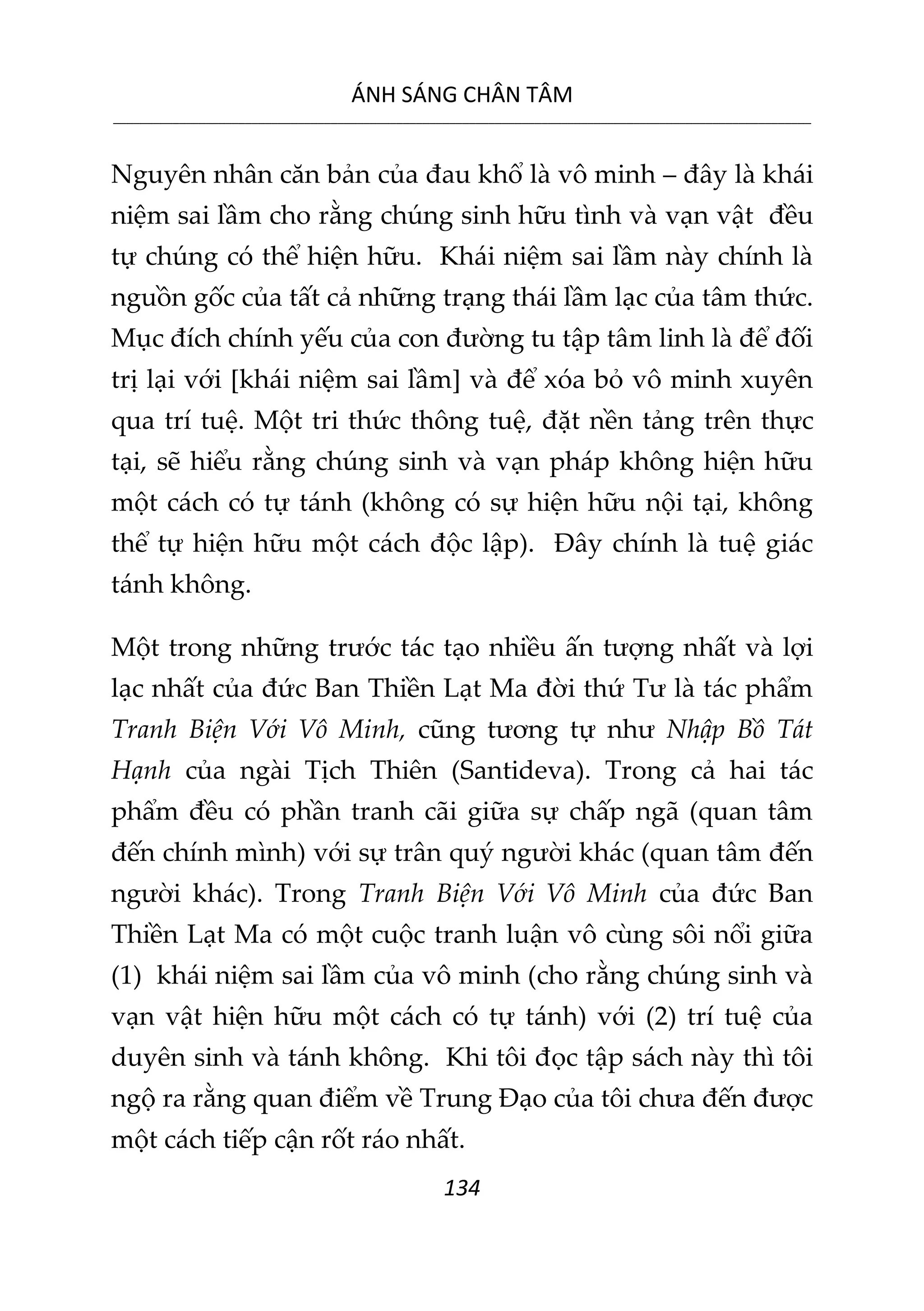 ÁNH SÁNG CHÂN TÂM
__________________________________________________________________________________________________________
134
Nguyên nhân căn bản của đau khổ là vô minh – đây là khái
niệm sai lầm cho rằng chúng sinh hữu tình và vạn vật đều
tự chúng có thể hiện hữu. Khái niệm sai lầm này chính là
nguồn gốc của tất cả những trạng thái lầm lạc của tâm thức.
Mục đích chính yếu của con đường tu tập tâm linh là để đối
trị lại với [khái niệm sai lầm] và để xóa bỏ vô minh xuyên
qua trí tuệ. Một tri thức thông tuệ, đặt nền tảng trên thực
tại, sẽ hiểu rằng chúng sinh và vạn pháp không hiện hữu
một cách có tự tánh (không có sự hiện hữu nội tại, không
thể tự hiện hữu một cách độc lập). Đây chính là tuệ giác
tánh không.
Một trong những trước tác tạo nhiều ấn tượng nhất và lợi
lạc nhất của đức Ban Thiền Lạt Ma đời thứ Tư là tác phẩm
Tranh Biện Với Vô Minh, cũng tương tự như Nhập Bồ Tát
Hạnh của ngài Tịch Thiên (Santideva). Trong cả hai tác
phẩm đều có phần tranh cãi giữa sự chấp ngã (quan tâm
đến chính mình) với sự trân quý người khác (quan tâm đến
người khác). Trong Tranh Biện Với Vô Minh của đức Ban
Thiền Lạt Ma có một cuộc tranh luận vô cùng sôi nổi giữa
(1) khái niệm sai lầm của vô minh (cho rằng chúng sinh và
vạn vật hiện hữu một cách có tự tánh) với (2) trí tuệ của
duyên sinh và tánh không. Khi tôi đọc tập sách này thì tôi
ngộ ra rằng quan điểm về Trung Đạo của tôi chưa đến được
một cách tiếp cận rốt ráo nhất.
 