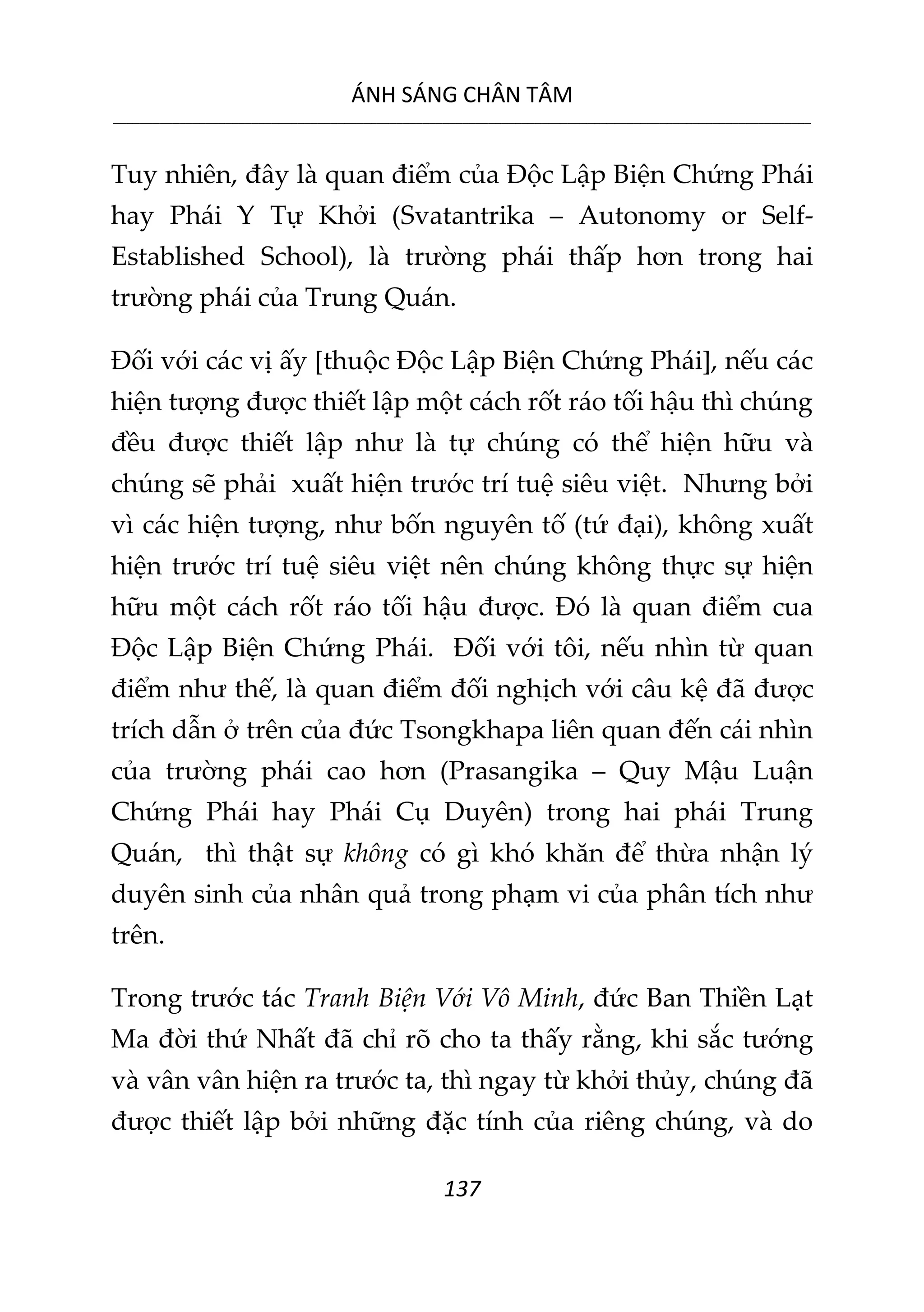 ÁNH SÁNG CHÂN TÂM
__________________________________________________________________________________________________________
137
Tuy nhiên, đây là quan điểm của Độc Lập Biện Chứng Phái
hay Phái Y Tự Khởi (Svatantrika – Autonomy or Self-
Established School), là trường phái thấp hơn trong hai
trường phái của Trung Quán.
Đối với các vị ấy [thuộc Độc Lập Biện Chứng Phái], nếu các
hiện tượng được thiết lập một cách rốt ráo tối hậu thì chúng
đều được thiết lập như là tự chúng có thể hiện hữu và
chúng sẽ phải xuất hiện trước trí tuệ siêu việt. Nhưng bởi
vì các hiện tượng, như bốn nguyên tố (tứ đại), không xuất
hiện trước trí tuệ siêu việt nên chúng không thực sự hiện
hữu một cách rốt ráo tối hậu được. Đó là quan điểm cua
Độc Lập Biện Chứng Phái. Đối với tôi, nếu nhìn từ quan
điểm như thế, là quan điểm đối nghịch với câu kệ đã được
trích dẫn ở trên của đức Tsongkhapa liên quan đến cái nhìn
của trường phái cao hơn (Prasangika – Quy Mậu Luận
Chứng Phái hay Phái Cụ Duyên) trong hai phái Trung
Quán, thì thật sự không có gì khó khăn để thừa nhận lý
duyên sinh của nhân quả trong phạm vi của phân tích như
trên.
Trong trước tác Tranh Biện Với Vô Minh, đức Ban Thiền Lạt
Ma đời thứ Nhất đã chỉ rõ cho ta thấy rằng, khi sắc tướng
và vân vân hiện ra trước ta, thì ngay từ khởi thủy, chúng đã
được thiết lập bởi những đặc tính của riêng chúng, và do
 