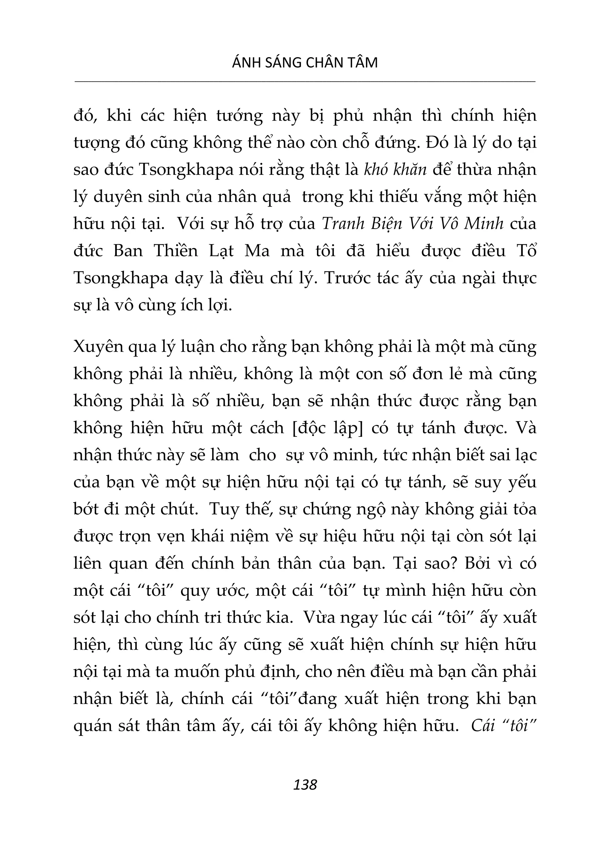 ÁNH SÁNG CHÂN TÂM
__________________________________________________________________________________________________________
138
đó, khi các hiện tướng này bị phủ nhận thì chính hiện
tượng đó cũng không thể nào còn chỗ đứng. Đó là lý do tại
sao đức Tsongkhapa nói rằng thật là khó khăn để thừa nhận
lý duyên sinh của nhân quả trong khi thiếu vắng một hiện
hữu nội tại. Với sự hỗ trợ của Tranh Biện Với Vô Minh của
đức Ban Thiền Lạt Ma mà tôi đã hiểu được điều Tổ
Tsongkhapa dạy là điều chí lý. Trước tác ấy của ngài thực
sự là vô cùng ích lợi.
Xuyên qua lý luận cho rằng bạn không phải là một mà cũng
không phải là nhiều, không là một con số đơn lẻ mà cũng
không phải là số nhiều, bạn sẽ nhận thức được rằng bạn
không hiện hữu một cách [độc lập] có tự tánh được. Và
nhận thức này sẽ làm cho sự vô minh, tức nhận biết sai lạc
của bạn về một sự hiện hữu nội tại có tự tánh, sẽ suy yếu
bớt đi một chút. Tuy thế, sự chứng ngộ này không giải tỏa
được trọn vẹn khái niệm về sự hiệu hữu nội tại còn sót lại
liên quan đến chính bản thân của bạn. Tại sao? Bởi vì có
một cái “tôi” quy ước, một cái “tôi” tự mình hiện hữu còn
sót lại cho chính tri thức kia. Vừa ngay lúc cái “tôi” ấy xuất
hiện, thì cùng lúc ấy cũng sẽ xuất hiện chính sự hiện hữu
nội tại mà ta muốn phủ định, cho nên điều mà bạn cần phải
nhận biết là, chính cái “tôi”đang xuất hiện trong khi bạn
quán sát thân tâm ấy, cái tôi ấy không hiện hữu. Cái “tôi”
 