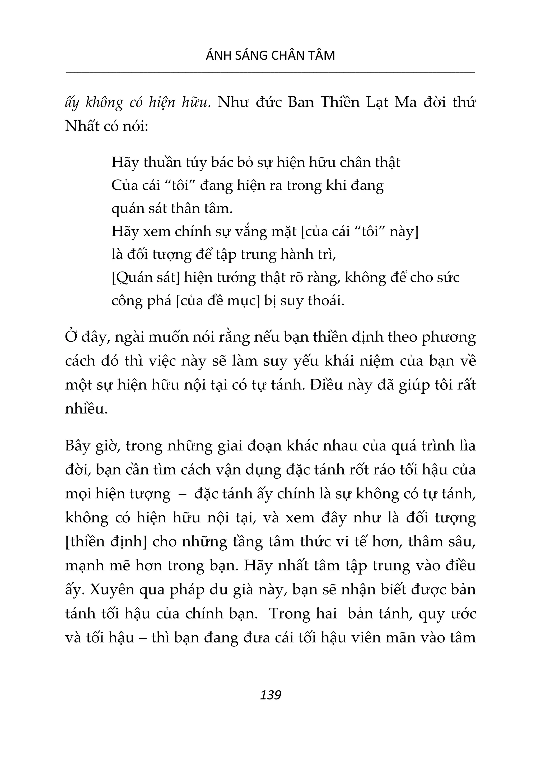 ÁNH SÁNG CHÂN TÂM
__________________________________________________________________________________________________________
139
ấy không có hiện hữu. Như đức Ban Thiền Lạt Ma đời thứ
Nhất có nói:
Hãy thuần túy bác bỏ sự hiện hữu chân thật
Của cái “tôi” đang hiện ra trong khi đang
quán sát thân tâm.
Hãy xem chính sự vắng mặt [của cái “tôi” này]
là đối tượng để tập trung hành trì,
[Quán sát] hiện tướng thật rõ ràng, không để cho sức
công phá [của đề mục] bị suy thoái.
Ở đây, ngài muốn nói rằng nếu bạn thiền định theo phương
cách đó thì việc này sẽ làm suy yếu khái niệm của bạn về
một sự hiện hữu nội tại có tự tánh. Điều này đã giúp tôi rất
nhiều.
Bây giờ, trong những giai đoạn khác nhau của quá trình lìa
đời, bạn cần tìm cách vận dụng đặc tánh rốt ráo tối hậu của
mọi hiện tượng – đặc tánh ấy chính là sự không có tự tánh,
không có hiện hữu nội tại, và xem đây như là đối tượng
[thiền định] cho những tầng tâm thức vi tế hơn, thâm sâu,
mạnh mẽ hơn trong bạn. Hãy nhất tâm tập trung vào điều
ấy. Xuyên qua pháp du già này, bạn sẽ nhận biết được bản
tánh tối hậu của chính bạn. Trong hai bản tánh, quy ước
và tối hậu – thì bạn đang đưa cái tối hậu viên mãn vào tâm
 