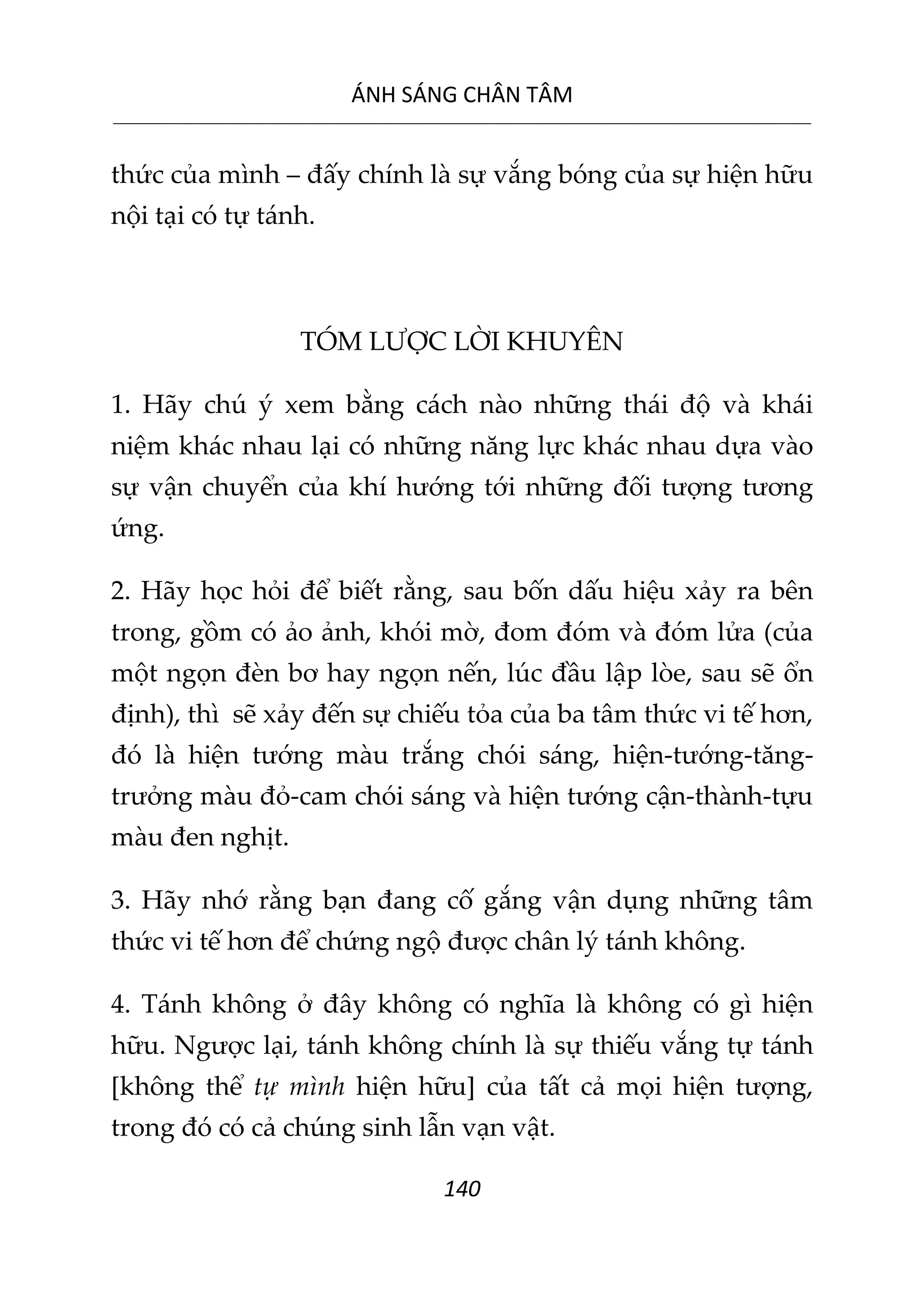 ÁNH SÁNG CHÂN TÂM
__________________________________________________________________________________________________________
140
thức của mình – đấy chính là sự vắng bóng của sự hiện hữu
nội tại có tự tánh.
TÓM LƯỢC LỜI KHUYÊN
1. Hãy chú ý xem bằng cách nào những thái độ và khái
niệm khác nhau lại có những năng lực khác nhau dựa vào
sự vận chuyển của khí hướng tới những đối tượng tương
ứng.
2. Hãy học hỏi để biết rằng, sau bốn dấu hiệu xảy ra bên
trong, gồm có ảo ảnh, khói mờ, đom đóm và đóm lửa (của
một ngọn đèn bơ hay ngọn nến, lúc đầu lập lòe, sau sẽ ổn
định), thì sẽ xảy đến sự chiếu tỏa của ba tâm thức vi tế hơn,
đó là hiện tướng màu trắng chói sáng, hiện-tướng-tăng-
trưởng màu đỏ-cam chói sáng và hiện tướng cận-thành-tựu
màu đen nghịt.
3. Hãy nhớ rằng bạn đang cố gắng vận dụng những tâm
thức vi tế hơn để chứng ngộ được chân lý tánh không.
4. Tánh không ở đây không có nghĩa là không có gì hiện
hữu. Ngược lại, tánh không chính là sự thiếu vắng tự tánh
[không thể tự mình hiện hữu] của tất cả mọi hiện tượng,
trong đó có cả chúng sinh lẫn vạn vật.
 