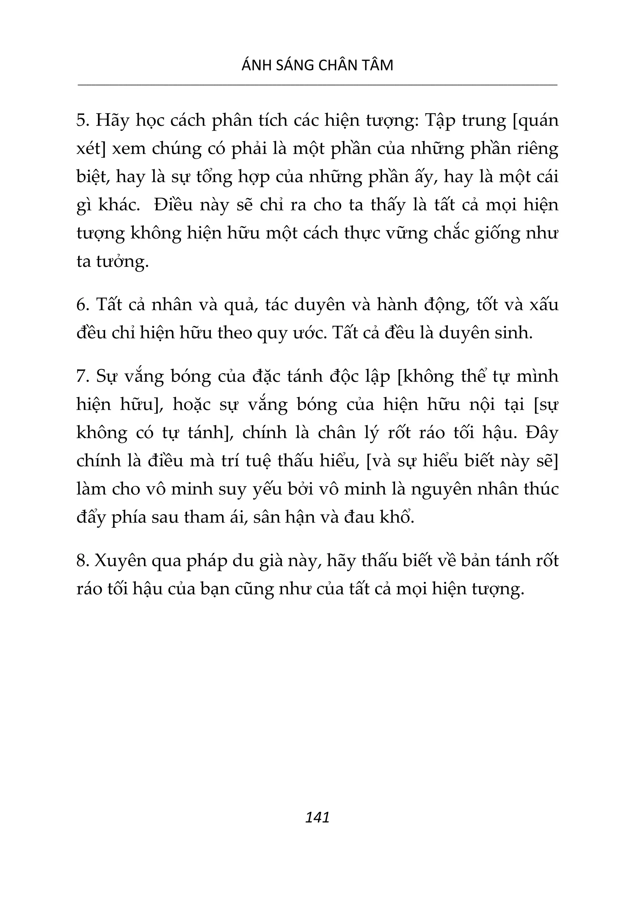ÁNH SÁNG CHÂN TÂM
__________________________________________________________________________________________________________
141
5. Hãy học cách phân tích các hiện tượng: Tập trung [quán
xét] xem chúng có phải là một phần của những phần riêng
biệt, hay là sự tổng hợp của những phần ấy, hay là một cái
gì khác. Điều này sẽ chỉ ra cho ta thấy là tất cả mọi hiện
tượng không hiện hữu một cách thực vững chắc giống như
ta tưởng.
6. Tất cả nhân và quả, tác duyên và hành động, tốt và xấu
đều chỉ hiện hữu theo quy ước. Tất cả đều là duyên sinh.
7. Sự vắng bóng của đặc tánh độc lập [không thể tự mình
hiện hữu], hoặc sự vắng bóng của hiện hữu nội tại [sự
không có tự tánh], chính là chân lý rốt ráo tối hậu. Đây
chính là điều mà trí tuệ thấu hiểu, [và sự hiểu biết này sẽ]
làm cho vô minh suy yếu bởi vô minh là nguyên nhân thúc
đẩy phía sau tham ái, sân hận và đau khổ.
8. Xuyên qua pháp du già này, hãy thấu biết về bản tánh rốt
ráo tối hậu của bạn cũng như của tất cả mọi hiện tượng.
 
