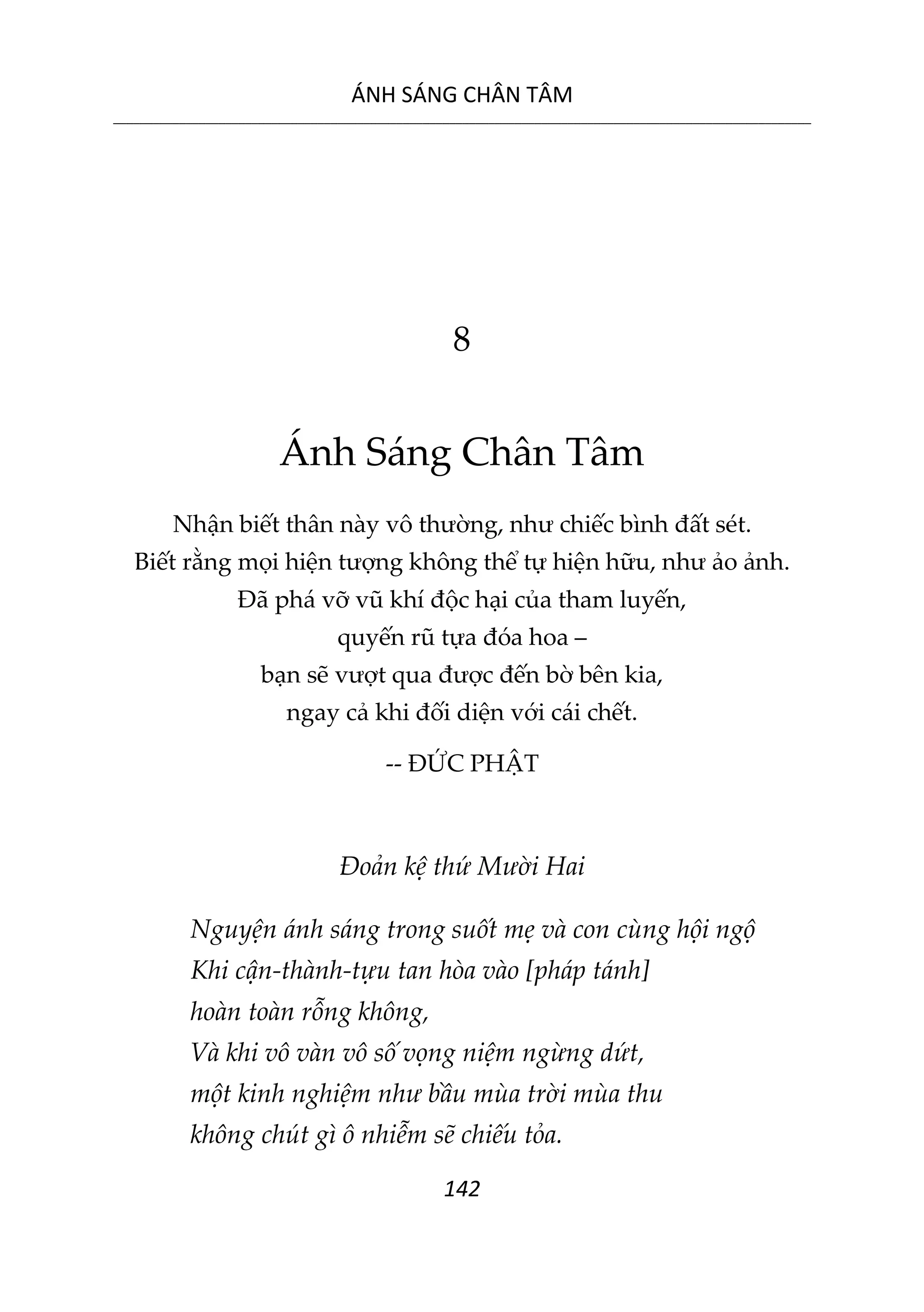 ÁNH SÁNG CHÂN TÂM
__________________________________________________________________________________________________________
142
8
Ánh Sáng Chân Tâm
Nhận biết thân này vô thường, như chiếc bình đất sét.
Biết rằng mọi hiện tượng không thể tự hiện hữu, như ảo ảnh.
Đã phá vỡ vũ khí độc hại của tham luyến,
quyến rũ tựa đóa hoa –
bạn sẽ vượt qua được đến bờ bên kia,
ngay cả khi đối diện với cái chết.
-- ĐỨC PHẬT
Đoản kệ thứ Mười Hai
Nguyện ánh sáng trong suốt mẹ và con cùng hội ngộ
Khi cận-thành-tựu tan hòa vào [pháp tánh]
hoàn toàn rỗng không,
Và khi vô vàn vô số vọng niệm ngừng dứt,
một kinh nghiệm như bầu mùa trời mùa thu
không chút gì ô nhiễm sẽ chiếu tỏa.
 