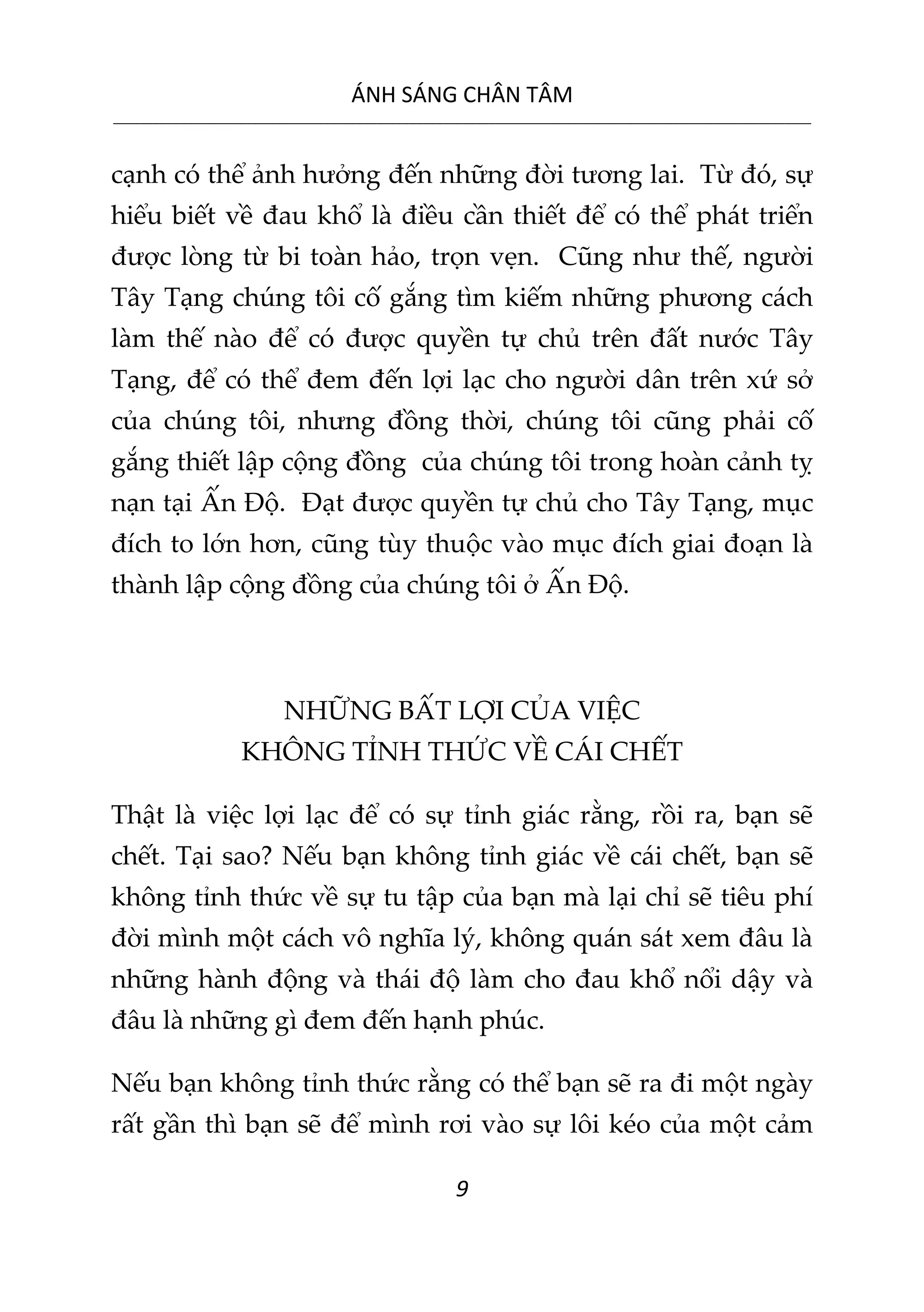 ÁNH SÁNG CHÂN TÂM
__________________________________________________________________________________________________________
9
cạnh có thể ảnh hưởng đến những đời tương lai. Từ đó, sự
hiểu biết về đau khổ là điều cần thiết để có thể phát triển
được lòng từ bi toàn hảo, trọn vẹn. Cũng như thế, người
Tây Tạng chúng tôi cố gắng tìm kiếm những phương cách
làm thế nào để có được quyền tự chủ trên đất nước Tây
Tạng, để có thể đem đến lợi lạc cho người dân trên xứ sở
của chúng tôi, nhưng đồng thời, chúng tôi cũng phải cố
gắng thiết lập cộng đồng của chúng tôi trong hoàn cảnh tỵ
nạn tại Ấn Độ. Đạt được quyền tự chủ cho Tây Tạng, mục
đích to lớn hơn, cũng tùy thuộc vào mục đích giai đoạn là
thành lập cộng đồng của chúng tôi ở Ấn Độ.
NHỮNG BẤT LỢI CỦA VIỆC
KHÔNG TỈNH THỨC VỀ CÁI CHẾT
Thật là việc lợi lạc để có sự tỉnh giác rằng, rồi ra, bạn sẽ
chết. Tại sao? Nếu bạn không tỉnh giác về cái chết, bạn sẽ
không tỉnh thức về sự tu tập của bạn mà lại chỉ sẽ tiêu phí
đời mình một cách vô nghĩa lý, không quán sát xem đâu là
những hành động và thái độ làm cho đau khổ nổi dậy và
đâu là những gì đem đến hạnh phúc.
Nếu bạn không tỉnh thức rằng có thể bạn sẽ ra đi một ngày
rất gần thì bạn sẽ để mình rơi vào sự lôi kéo của một cảm
 