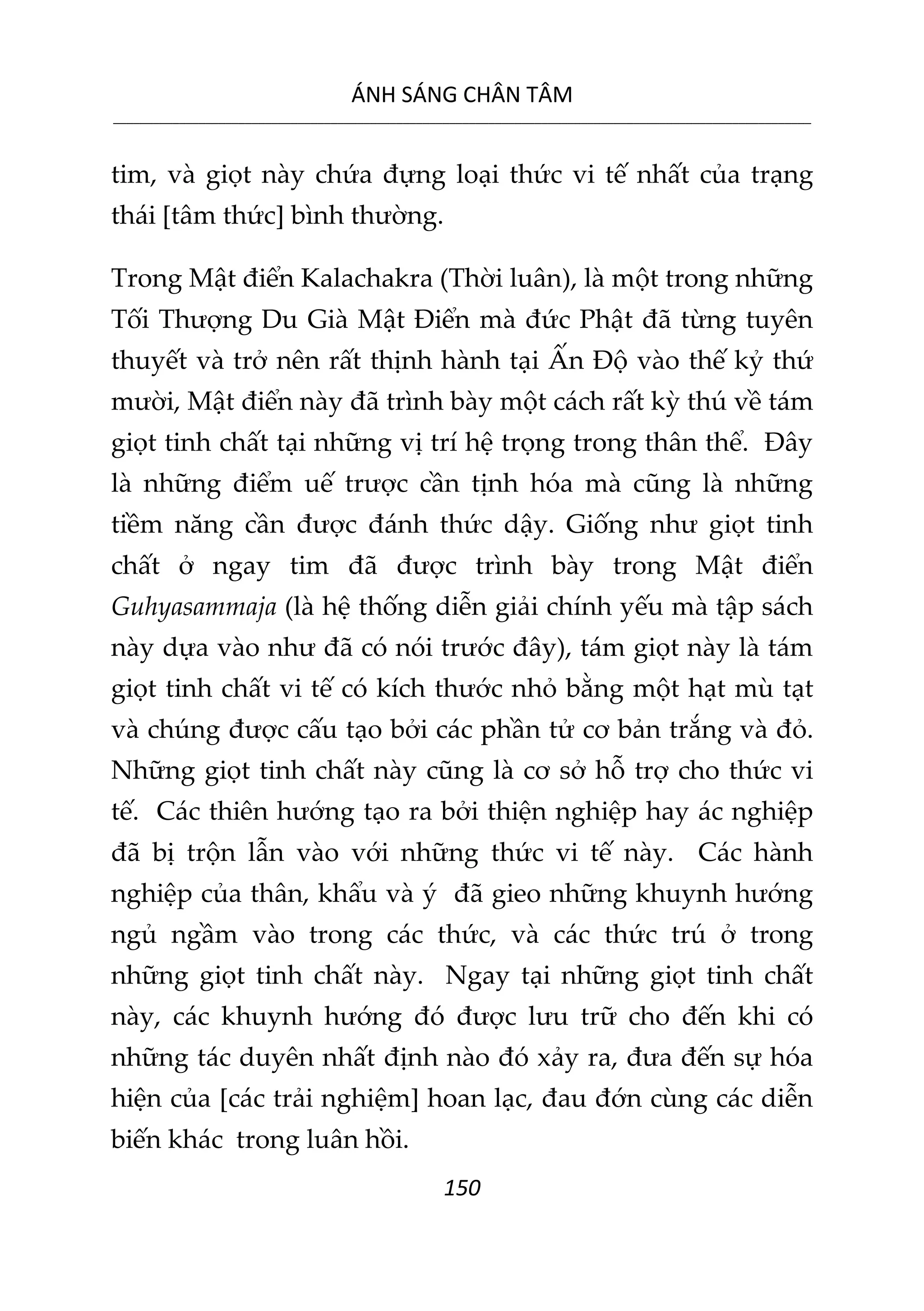 ÁNH SÁNG CHÂN TÂM
__________________________________________________________________________________________________________
150
tim, và giọt này chứa đựng loại thức vi tế nhất của trạng
thái [tâm thức] bình thường.
Trong Mật điển Kalachakra (Thời luân), là một trong những
Tối Thượng Du Già Mật Điển mà đức Phật đã từng tuyên
thuyết và trở nên rất thịnh hành tại Ấn Độ vào thế kỷ thứ
mười, Mật điển này đã trình bày một cách rất kỳ thú về tám
giọt tinh chất tại những vị trí hệ trọng trong thân thể. Đây
là những điểm uế trược cần tịnh hóa mà cũng là những
tiềm năng cần được đánh thức dậy. Giống như giọt tinh
chất ở ngay tim đã được trình bày trong Mật điển
Guhyasammaja (là hệ thống diễn giải chính yếu mà tập sách
này dựa vào như đã có nói trước đây), tám giọt này là tám
giọt tinh chất vi tế có kích thước nhỏ bằng một hạt mù tạt
và chúng được cấu tạo bởi các phần tử cơ bản trắng và đỏ.
Những giọt tinh chất này cũng là cơ sở hỗ trợ cho thức vi
tế. Các thiên hướng tạo ra bởi thiện nghiệp hay ác nghiệp
đã bị trộn lẫn vào với những thức vi tế này. Các hành
nghiệp của thân, khẩu và ý đã gieo những khuynh hướng
ngủ ngầm vào trong các thức, và các thức trú ở trong
những giọt tinh chất này. Ngay tại những giọt tinh chất
này, các khuynh hướng đó được lưu trữ cho đến khi có
những tác duyên nhất định nào đó xảy ra, đưa đến sự hóa
hiện của [các trải nghiệm] hoan lạc, đau đớn cùng các diễn
biến khác trong luân hồi.
 