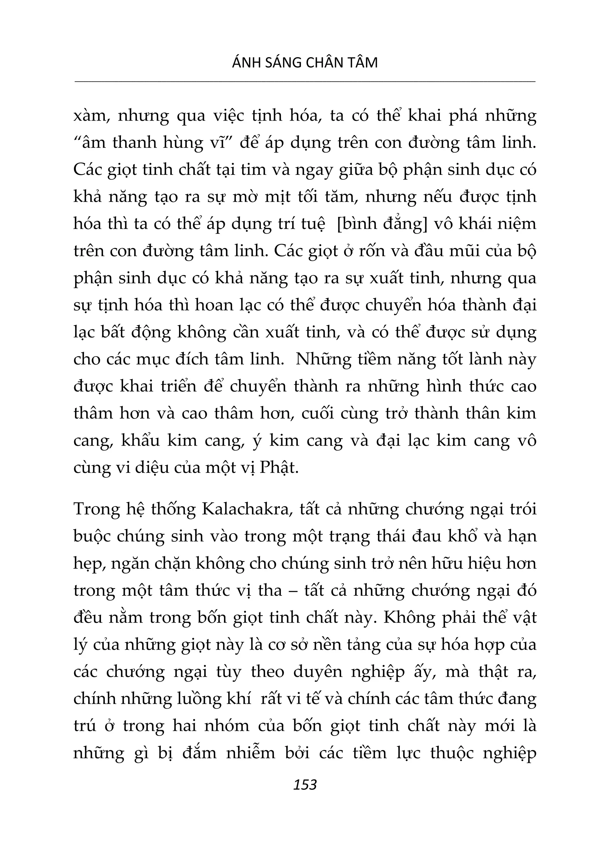 ÁNH SÁNG CHÂN TÂM
__________________________________________________________________________________________________________
153
xàm, nhưng qua việc tịnh hóa, ta có thể khai phá những
“âm thanh hùng vĩ” để áp dụng trên con đường tâm linh.
Các giọt tinh chất tại tim và ngay giữa bộ phận sinh dục có
khả năng tạo ra sự mờ mịt tối tăm, nhưng nếu được tịnh
hóa thì ta có thể áp dụng trí tuệ [bình đẳng] vô khái niệm
trên con đường tâm linh. Các giọt ở rốn và đầu mũi của bộ
phận sinh dục có khả năng tạo ra sự xuất tinh, nhưng qua
sự tịnh hóa thì hoan lạc có thể được chuyển hóa thành đại
lạc bất động không cần xuất tinh, và có thể được sử dụng
cho các mục đích tâm linh. Những tiềm năng tốt lành này
được khai triển để chuyển thành ra những hình thức cao
thâm hơn và cao thâm hơn, cuối cùng trở thành thân kim
cang, khẩu kim cang, ý kim cang và đại lạc kim cang vô
cùng vi diệu của một vị Phật.
Trong hệ thống Kalachakra, tất cả những chướng ngại trói
buộc chúng sinh vào trong một trạng thái đau khổ và hạn
hẹp, ngăn chặn không cho chúng sinh trở nên hữu hiệu hơn
trong một tâm thức vị tha – tất cả những chướng ngại đó
đều nằm trong bốn giọt tinh chất này. Không phải thể vật
lý của những giọt này là cơ sở nền tảng của sự hóa hợp của
các chướng ngại tùy theo duyên nghiệp ấy, mà thật ra,
chính những luồng khí rất vi tế và chính các tâm thức đang
trú ở trong hai nhóm của bốn giọt tinh chất này mới là
những gì bị đắm nhiễm bởi các tiềm lực thuộc nghiệp
 