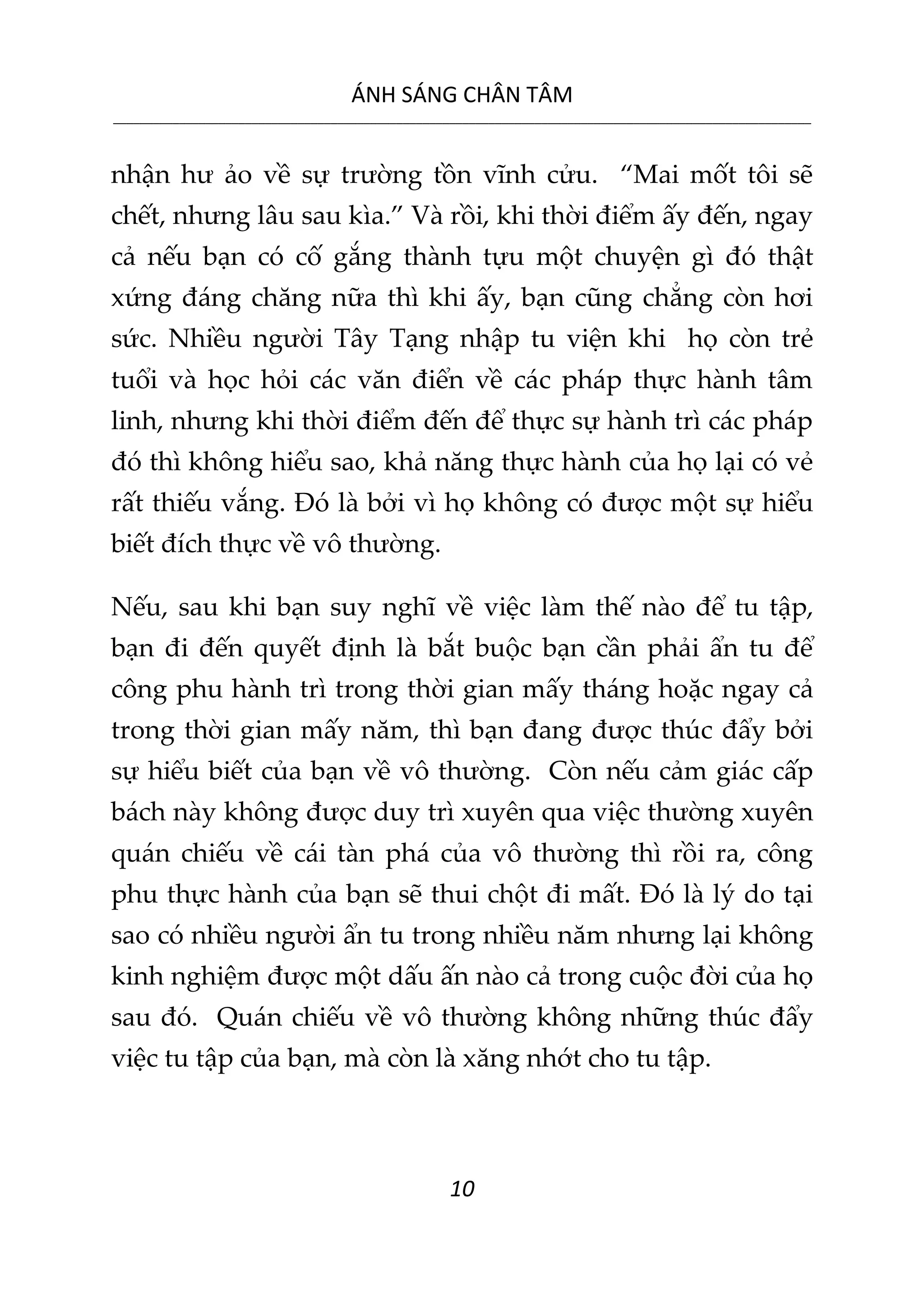 ÁNH SÁNG CHÂN TÂM
__________________________________________________________________________________________________________
10
nhận hư ảo về sự trường tồn vĩnh cửu. “Mai mốt tôi sẽ
chết, nhưng lâu sau kìa.” Và rồi, khi thời điểm ấy đến, ngay
cả nếu bạn có cố gắng thành tựu một chuyện gì đó thật
xứng đáng chăng nữa thì khi ấy, bạn cũng chẳng còn hơi
sức. Nhiều người Tây Tạng nhập tu viện khi họ còn trẻ
tuổi và học hỏi các văn điển về các pháp thực hành tâm
linh, nhưng khi thời điểm đến để thực sự hành trì các pháp
đó thì không hiểu sao, khả năng thực hành của họ lại có vẻ
rất thiếu vắng. Đó là bởi vì họ không có được một sự hiểu
biết đích thực về vô thường.
Nếu, sau khi bạn suy nghĩ về việc làm thế nào để tu tập,
bạn đi đến quyết định là bắt buộc bạn cần phải ẩn tu để
công phu hành trì trong thời gian mấy tháng hoặc ngay cả
trong thời gian mấy năm, thì bạn đang được thúc đẩy bởi
sự hiểu biết của bạn về vô thường. Còn nếu cảm giác cấp
bách này không được duy trì xuyên qua việc thường xuyên
quán chiếu về cái tàn phá của vô thường thì rồi ra, công
phu thực hành của bạn sẽ thui chột đi mất. Đó là lý do tại
sao có nhiều người ẩn tu trong nhiều năm nhưng lại không
kinh nghiệm được một dấu ấn nào cả trong cuộc đời của họ
sau đó. Quán chiếu về vô thường không những thúc đẩy
việc tu tập của bạn, mà còn là xăng nhớt cho tu tập.
 