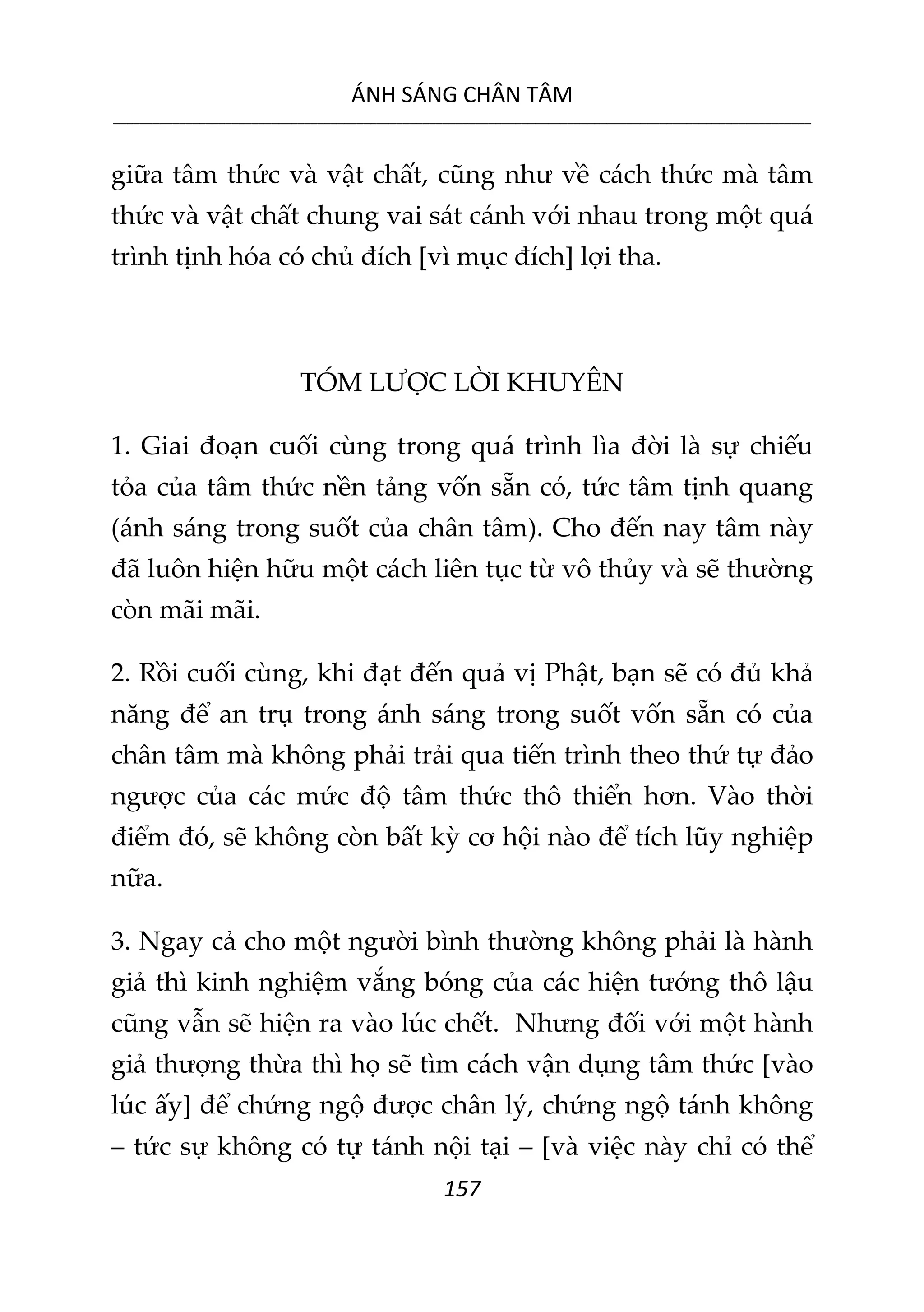 ÁNH SÁNG CHÂN TÂM
__________________________________________________________________________________________________________
157
giữa tâm thức và vật chất, cũng như về cách thức mà tâm
thức và vật chất chung vai sát cánh với nhau trong một quá
trình tịnh hóa có chủ đích [vì mục đích] lợi tha.
TÓM LƯỢC LỜI KHUYÊN
1. Giai đoạn cuối cùng trong quá trình lìa đời là sự chiếu
tỏa của tâm thức nền tảng vốn sẵn có, tức tâm tịnh quang
(ánh sáng trong suốt của chân tâm). Cho đến nay tâm này
đã luôn hiện hữu một cách liên tục từ vô thủy và sẽ thường
còn mãi mãi.
2. Rồi cuối cùng, khi đạt đến quả vị Phật, bạn sẽ có đủ khả
năng để an trụ trong ánh sáng trong suốt vốn sẵn có của
chân tâm mà không phải trải qua tiến trình theo thứ tự đảo
ngược của các mức độ tâm thức thô thiển hơn. Vào thời
điểm đó, sẽ không còn bất kỳ cơ hội nào để tích lũy nghiệp
nữa.
3. Ngay cả cho một người bình thường không phải là hành
giả thì kinh nghiệm vắng bóng của các hiện tướng thô lậu
cũng vẫn sẽ hiện ra vào lúc chết. Nhưng đối với một hành
giả thượng thừa thì họ sẽ tìm cách vận dụng tâm thức [vào
lúc ấy] để chứng ngộ được chân lý, chứng ngộ tánh không
– tức sự không có tự tánh nội tại – [và việc này chỉ có thể
 