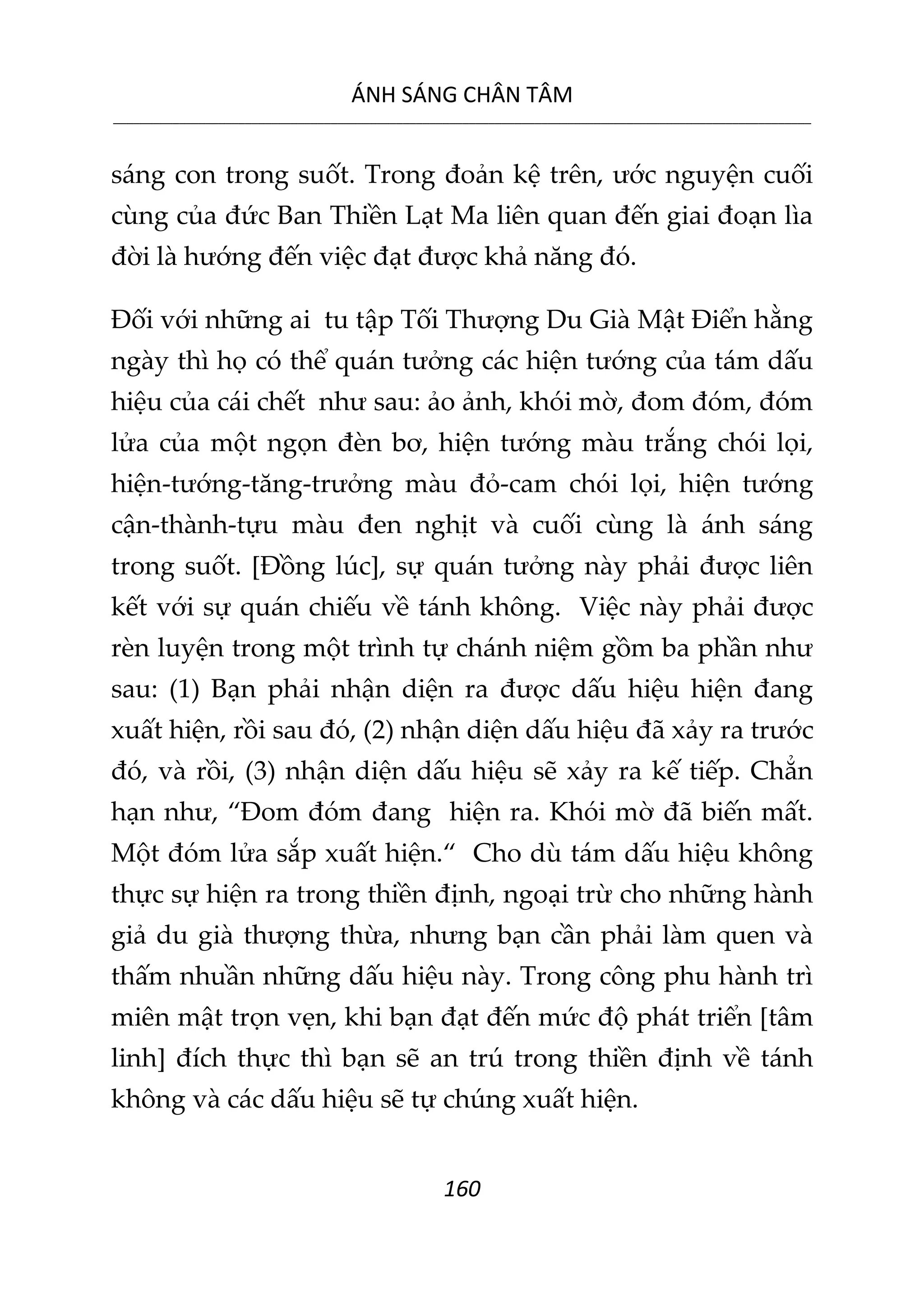 ÁNH SÁNG CHÂN TÂM
__________________________________________________________________________________________________________
160
sáng con trong suốt. Trong đoản kệ trên, ước nguyện cuối
cùng của đức Ban Thiền Lạt Ma liên quan đến giai đoạn lìa
đời là hướng đến việc đạt được khả năng đó.
Đối với những ai tu tập Tối Thượng Du Già Mật Điển hằng
ngày thì họ có thể quán tưởng các hiện tướng của tám dấu
hiệu của cái chết như sau: ảo ảnh, khói mờ, đom đóm, đóm
lửa của một ngọn đèn bơ, hiện tướng màu trắng chói lọi,
hiện-tướng-tăng-trưởng màu đỏ-cam chói lọi, hiện tướng
cận-thành-tựu màu đen nghịt và cuối cùng là ánh sáng
trong suốt. [Đồng lúc], sự quán tưởng này phải được liên
kết với sự quán chiếu về tánh không. Việc này phải được
rèn luyện trong một trình tự chánh niệm gồm ba phần như
sau: (1) Bạn phải nhận diện ra được dấu hiệu hiện đang
xuất hiện, rồi sau đó, (2) nhận diện dấu hiệu đã xảy ra trước
đó, và rồi, (3) nhận diện dấu hiệu sẽ xảy ra kế tiếp. Chẳn
hạn như, “Đom đóm đang hiện ra. Khói mờ đã biến mất.
Một đóm lửa sắp xuất hiện.“ Cho dù tám dấu hiệu không
thực sự hiện ra trong thiền định, ngoại trừ cho những hành
giả du già thượng thừa, nhưng bạn cần phải làm quen và
thấm nhuần những dấu hiệu này. Trong công phu hành trì
miên mật trọn vẹn, khi bạn đạt đến mức độ phát triển [tâm
linh] đích thực thì bạn sẽ an trú trong thiền định về tánh
không và các dấu hiệu sẽ tự chúng xuất hiện.
 
