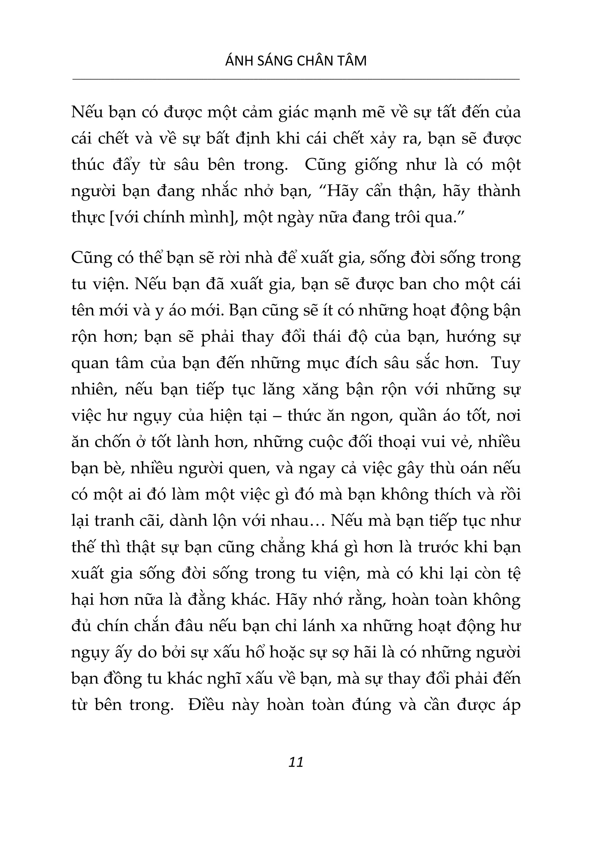 ÁNH SÁNG CHÂN TÂM
__________________________________________________________________________________________________________
11
Nếu bạn có được một cảm giác mạnh mẽ về sự tất đến của
cái chết và về sự bất định khi cái chết xảy ra, bạn sẽ được
thúc đẩy từ sâu bên trong. Cũng giống như là có một
người bạn đang nhắc nhở bạn, “Hãy cẩn thận, hãy thành
thực [với chính mình], một ngày nữa đang trôi qua.”
Cũng có thể bạn sẽ rời nhà để xuất gia, sống đời sống trong
tu viện. Nếu bạn đã xuất gia, bạn sẽ được ban cho một cái
tên mới và y áo mới. Bạn cũng sẽ ít có những hoạt động bận
rộn hơn; bạn sẽ phải thay đổi thái độ của bạn, hướng sự
quan tâm của bạn đến những mục đích sâu sắc hơn. Tuy
nhiên, nếu bạn tiếp tục lăng xăng bận rộn với những sự
việc hư ngụy của hiện tại – thức ăn ngon, quần áo tốt, nơi
ăn chốn ở tốt lành hơn, những cuộc đối thoại vui vẻ, nhiều
bạn bè, nhiều người quen, và ngay cả việc gây thù oán nếu
có một ai đó làm một việc gì đó mà bạn không thích và rồi
lại tranh cãi, dành lộn với nhau… Nếu mà bạn tiếp tục như
thế thì thật sự bạn cũng chẳng khá gì hơn là trước khi bạn
xuất gia sống đời sống trong tu viện, mà có khi lại còn tệ
hại hơn nữa là đằng khác. Hãy nhớ rằng, hoàn toàn không
đủ chín chắn đâu nếu bạn chỉ lánh xa những hoạt động hư
ngụy ấy do bởi sự xấu hổ hoặc sự sợ hãi là có những người
bạn đồng tu khác nghĩ xấu về bạn, mà sự thay đổi phải đến
từ bên trong. Điều này hoàn toàn đúng và cần được áp
 