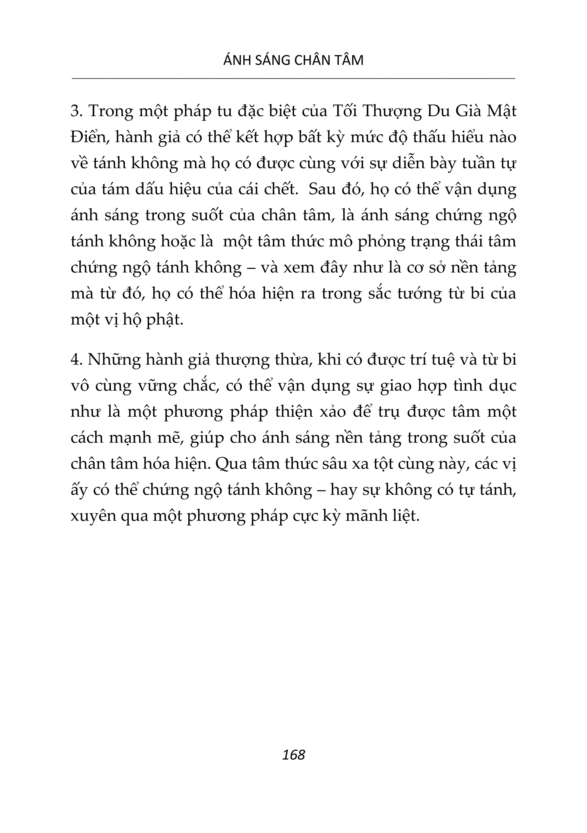 ÁNH SÁNG CHÂN TÂM
__________________________________________________________________________________________________________
168
3. Trong một pháp tu đặc biệt của Tối Thượng Du Già Mật
Điển, hành giả có thể kết hợp bất kỳ mức độ thấu hiểu nào
về tánh không mà họ có được cùng với sự diễn bày tuần tự
của tám dấu hiệu của cái chết. Sau đó, họ có thể vận dụng
ánh sáng trong suốt của chân tâm, là ánh sáng chứng ngộ
tánh không hoặc là một tâm thức mô phỏng trạng thái tâm
chứng ngộ tánh không – và xem đây như là cơ sở nền tảng
mà từ đó, họ có thể hóa hiện ra trong sắc tướng từ bi của
một vị hộ phật.
4. Những hành giả thượng thừa, khi có được trí tuệ và từ bi
vô cùng vững chắc, có thể vận dụng sự giao hợp tình dục
như là một phương pháp thiện xảo để trụ được tâm một
cách mạnh mẽ, giúp cho ánh sáng nền tảng trong suốt của
chân tâm hóa hiện. Qua tâm thức sâu xa tột cùng này, các vị
ấy có thể chứng ngộ tánh không – hay sự không có tự tánh,
xuyên qua một phương pháp cực kỳ mãnh liệt.
 