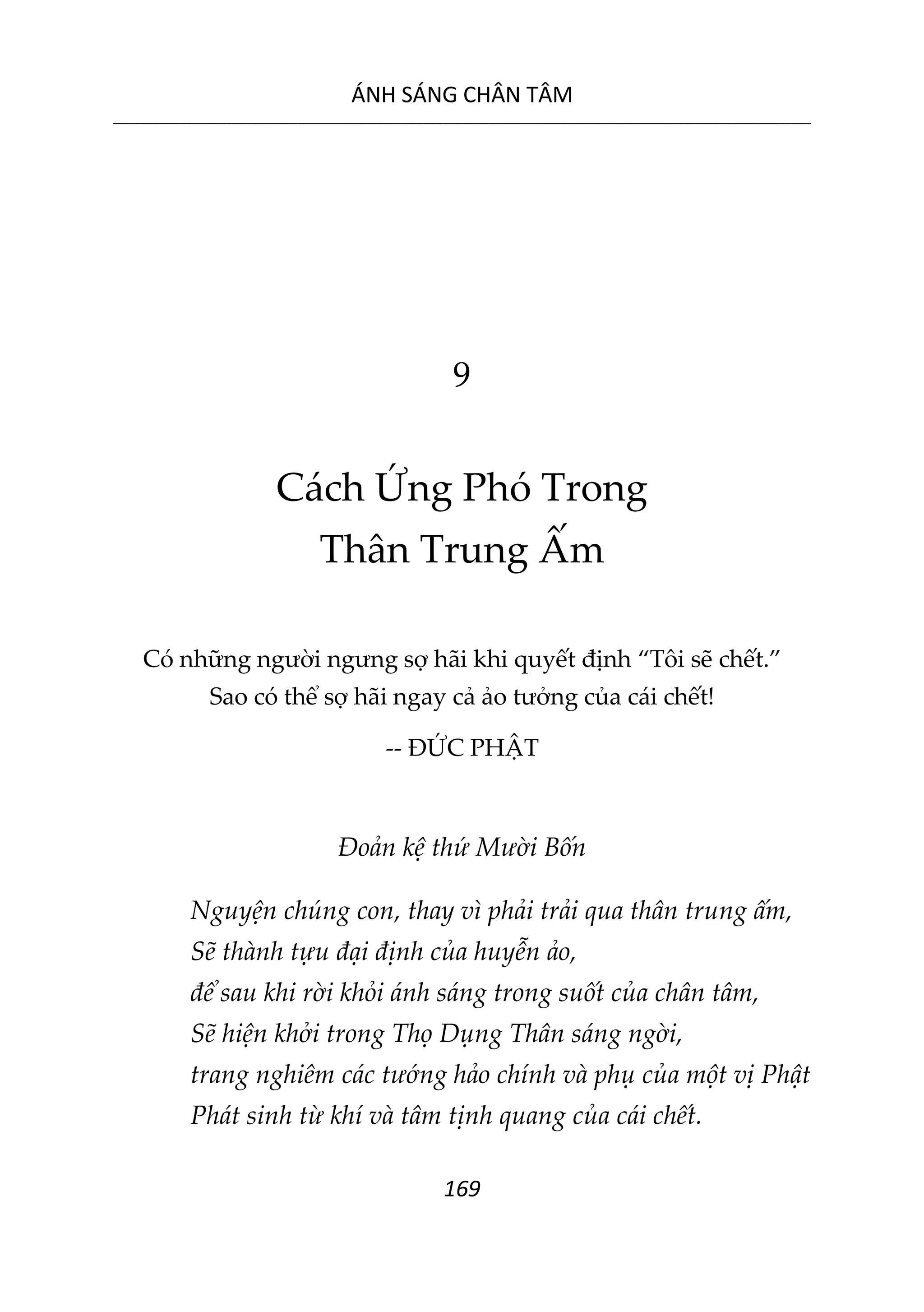 ÁNH SÁNG CHÂN TÂM
__________________________________________________________________________________________________________
169
9
Cách Ứng Phó Trong
Thân Trung Ấm
Có những người ngưng sợ hãi khi quyết định “Tôi sẽ chết.”
Sao có thể sợ hãi ngay cả ảo tưởng của cái chết!
-- ĐỨC PHẬT
Đoản kệ thứ Mười Bốn
Nguyện chúng con, thay vì phải trải qua thân trung ấm,
Sẽ thành tựu đại định của huyễn ảo,
để sau khi rời khỏi ánh sáng trong suốt của chân tâm,
Sẽ hiện khởi trong Thọ Dụng Thân sáng ngời,
trang nghiêm các tướng hảo chính và phụ của một vị Phật
Phát sinh từ khí và tâm tịnh quang của cái chết.
 
