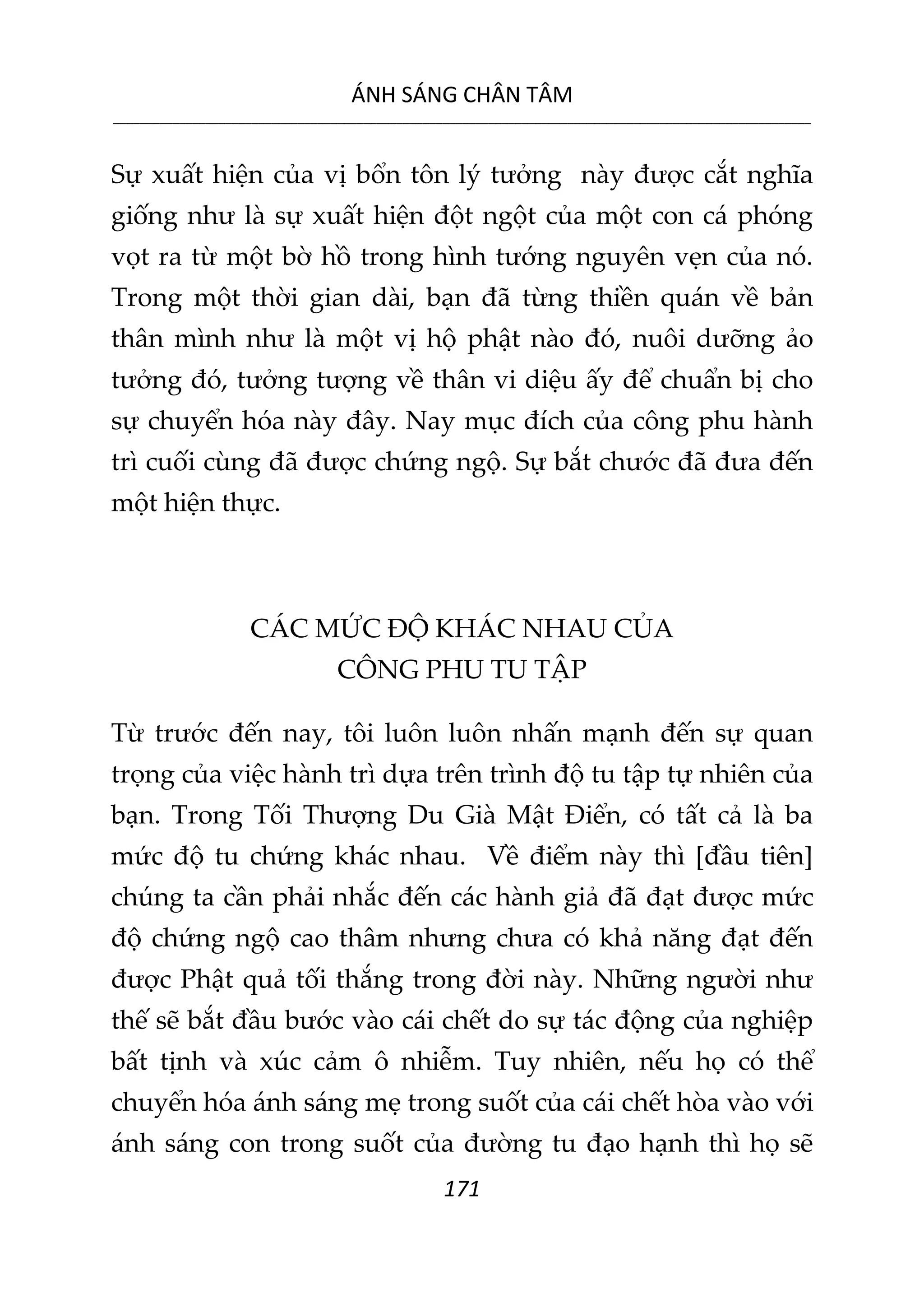 ÁNH SÁNG CHÂN TÂM
__________________________________________________________________________________________________________
171
Sự xuất hiện của vị bổn tôn lý tưởng này được cắt nghĩa
giống như là sự xuất hiện đột ngột của một con cá phóng
vọt ra từ một bờ hồ trong hình tướng nguyên vẹn của nó.
Trong một thời gian dài, bạn đã từng thiền quán về bản
thân mình như là một vị hộ phật nào đó, nuôi dưỡng ảo
tưởng đó, tưởng tượng về thân vi diệu ấy để chuẩn bị cho
sự chuyển hóa này đây. Nay mục đích của công phu hành
trì cuối cùng đã được chứng ngộ. Sự bắt chước đã đưa đến
một hiện thực.
CÁC MỨC ĐỘ KHÁC NHAU CỦA
CÔNG PHU TU TẬP
Từ trước đến nay, tôi luôn luôn nhấn mạnh đến sự quan
trọng của việc hành trì dựa trên trình độ tu tập tự nhiên của
bạn. Trong Tối Thượng Du Già Mật Điển, có tất cả là ba
mức độ tu chứng khác nhau. Về điểm này thì [đầu tiên]
chúng ta cần phải nhắc đến các hành giả đã đạt được mức
độ chứng ngộ cao thâm nhưng chưa có khả năng đạt đến
được Phật quả tối thắng trong đời này. Những người như
thế sẽ bắt đầu bước vào cái chết do sự tác động của nghiệp
bất tịnh và xúc cảm ô nhiễm. Tuy nhiên, nếu họ có thể
chuyển hóa ánh sáng mẹ trong suốt của cái chết hòa vào với
ánh sáng con trong suốt của đường tu đạo hạnh thì họ sẽ
 