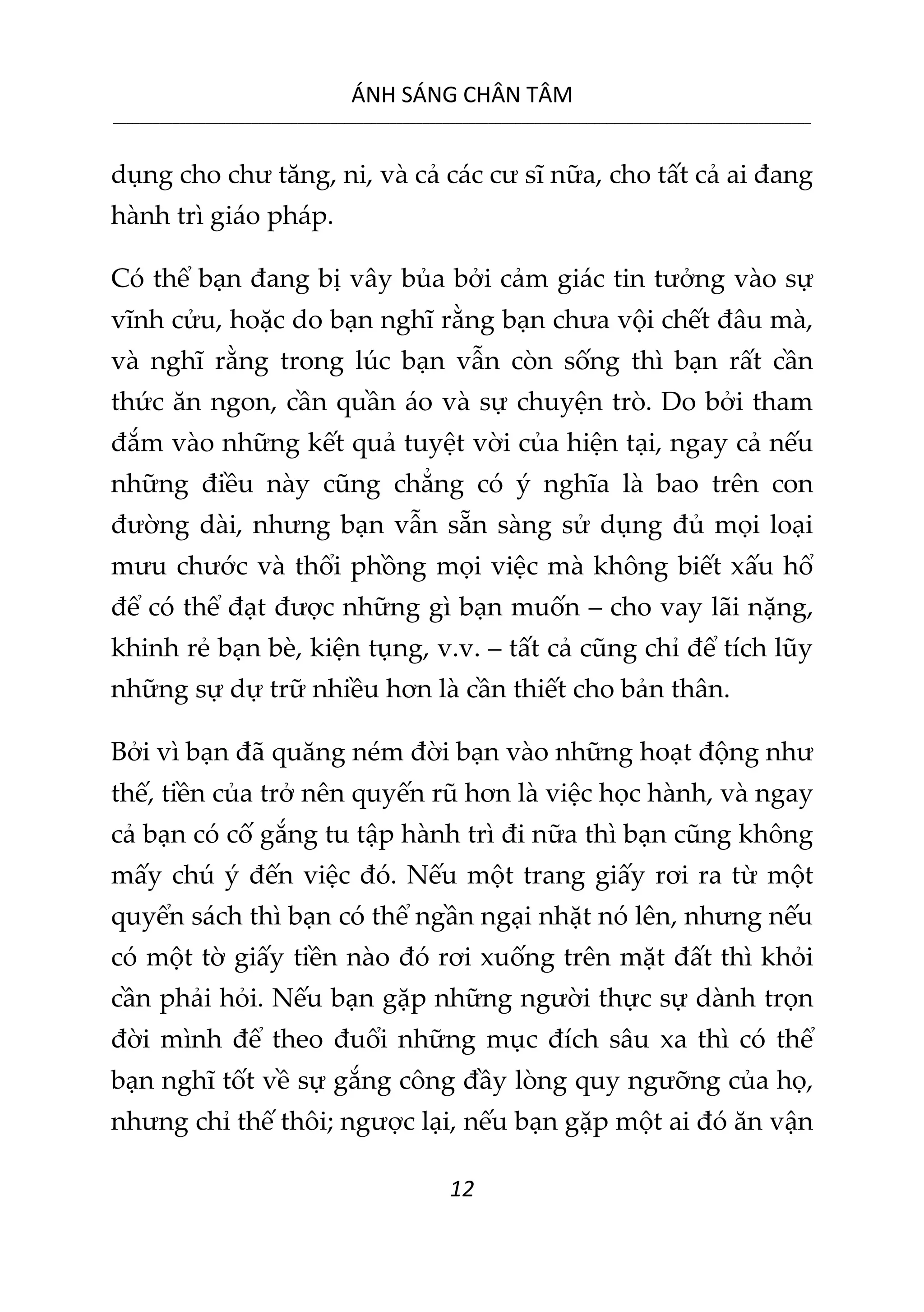 ÁNH SÁNG CHÂN TÂM
__________________________________________________________________________________________________________
12
dụng cho chư tăng, ni, và cả các cư sĩ nữa, cho tất cả ai đang
hành trì giáo pháp.
Có thể bạn đang bị vây bủa bởi cảm giác tin tưởng vào sự
vĩnh cửu, hoặc do bạn nghĩ rằng bạn chưa vội chết đâu mà,
và nghĩ rằng trong lúc bạn vẫn còn sống thì bạn rất cần
thức ăn ngon, cần quần áo và sự chuyện trò. Do bởi tham
đắm vào những kết quả tuyệt vời của hiện tại, ngay cả nếu
những điều này cũng chẳng có ý nghĩa là bao trên con
đường dài, nhưng bạn vẫn sẵn sàng sử dụng đủ mọi loại
mưu chước và thổi phồng mọi việc mà không biết xấu hổ
để có thể đạt được những gì bạn muốn – cho vay lãi nặng,
khinh rẻ bạn bè, kiện tụng, v.v. – tất cả cũng chỉ để tích lũy
những sự dự trữ nhiều hơn là cần thiết cho bản thân.
Bởi vì bạn đã quăng ném đời bạn vào những hoạt động như
thế, tiền của trở nên quyến rũ hơn là việc học hành, và ngay
cả bạn có cố gắng tu tập hành trì đi nữa thì bạn cũng không
mấy chú ý đến việc đó. Nếu một trang giấy rơi ra từ một
quyển sách thì bạn có thể ngần ngại nhặt nó lên, nhưng nếu
có một tờ giấy tiền nào đó rơi xuống trên mặt đất thì khỏi
cần phải hỏi. Nếu bạn gặp những người thực sự dành trọn
đời mình để theo đuổi những mục đích sâu xa thì có thể
bạn nghĩ tốt về sự gắng công đầy lòng quy ngưỡng của họ,
nhưng chỉ thế thôi; ngược lại, nếu bạn gặp một ai đó ăn vận
 