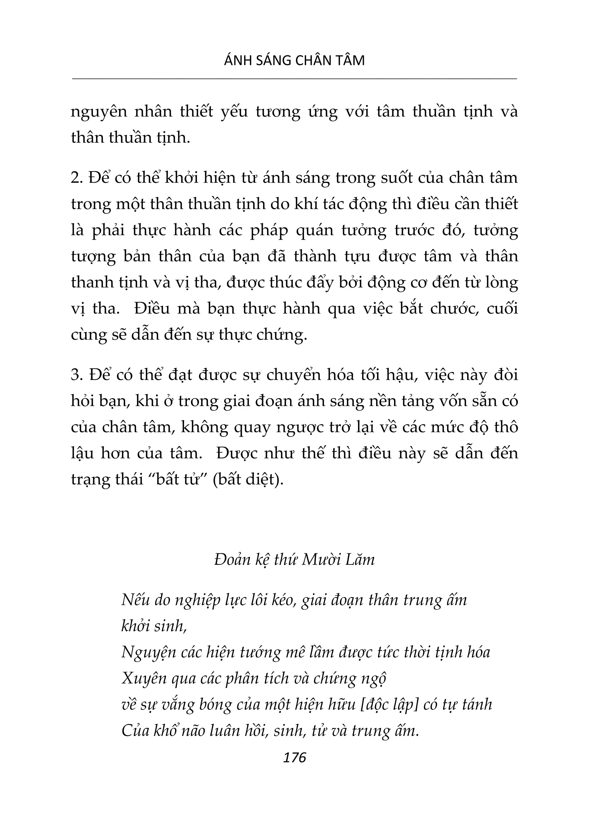ÁNH SÁNG CHÂN TÂM
__________________________________________________________________________________________________________
176
nguyên nhân thiết yếu tương ứng với tâm thuần tịnh và
thân thuần tịnh.
2. Để có thể khởi hiện từ ánh sáng trong suốt của chân tâm
trong một thân thuần tịnh do khí tác động thì điều cần thiết
là phải thực hành các pháp quán tưởng trước đó, tưởng
tượng bản thân của bạn đã thành tựu được tâm và thân
thanh tịnh và vị tha, được thúc đẩy bởi động cơ đến từ lòng
vị tha. Điều mà bạn thực hành qua việc bắt chước, cuối
cùng sẽ dẫn đến sự thực chứng.
3. Để có thể đạt được sự chuyển hóa tối hậu, việc này đòi
hỏi bạn, khi ở trong giai đoạn ánh sáng nền tảng vốn sẵn có
của chân tâm, không quay ngược trở lại về các mức độ thô
lậu hơn của tâm. Được như thế thì điều này sẽ dẫn đến
trạng thái “bất tử” (bất diệt).
Đoản kệ thứ Mười Lăm
Nếu do nghiệp lực lôi kéo, giai đoạn thân trung ấm
khởi sinh,
Nguyện các hiện tướng mê lầm được tức thời tịnh hóa
Xuyên qua các phân tích và chứng ngộ
về sự vắng bóng của một hiện hữu [độc lập] có tự tánh
Của khổ não luân hồi, sinh, tử và trung ấm.
 